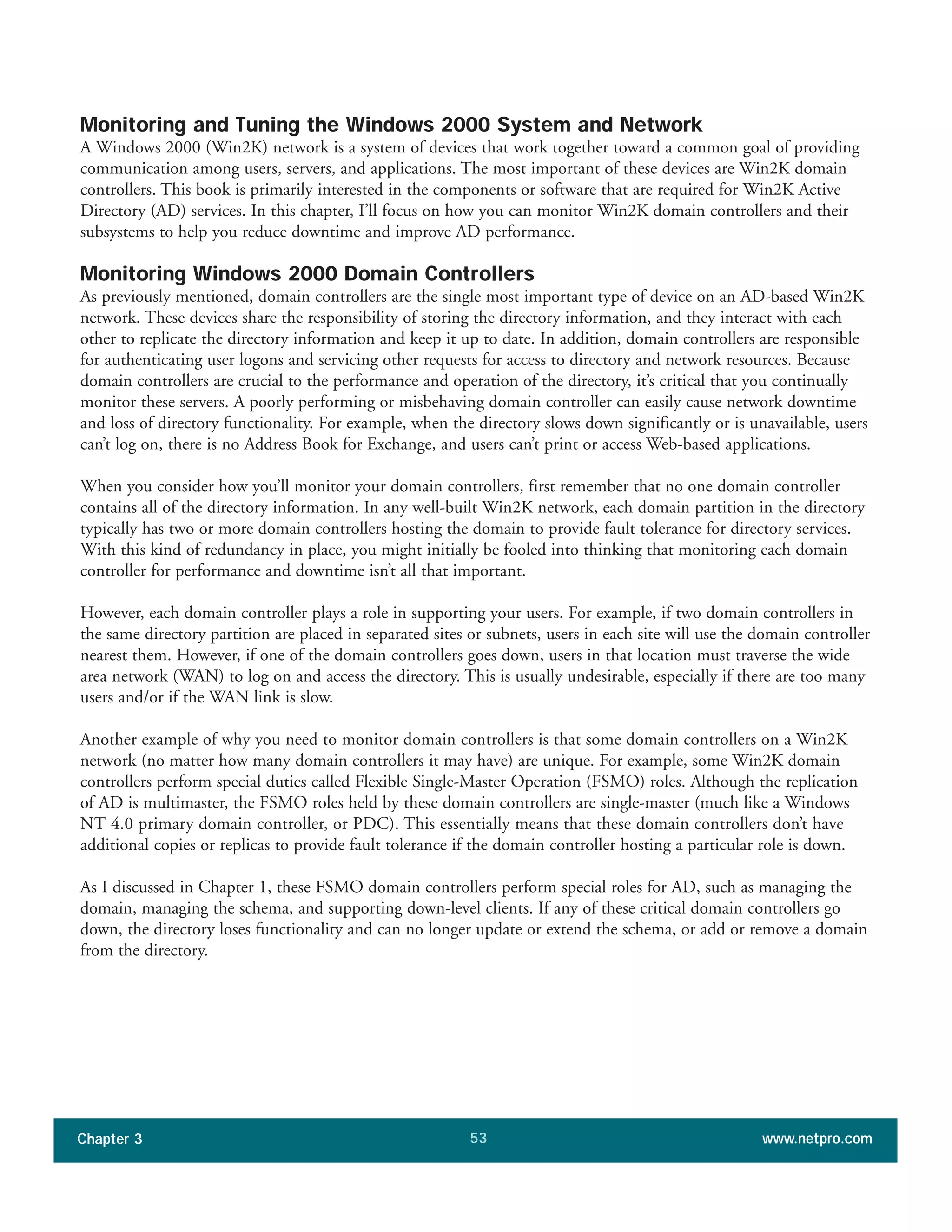 Monitoring and Tuning the Windows 2000 System and Network
A Windows 2000 (Win2K) network is a system of devices that work together toward a common goal of providing
communication among users, servers, and applications. The most important of these devices are Win2K domain
controllers. This book is primarily interested in the components or software that are required for Win2K Active
Directory (AD) services. In this chapter, I’ll focus on how you can monitor Win2K domain controllers and their
subsystems to help you reduce downtime and improve AD performance.
Monitoring Windows 2000 Domain Controllers
As previously mentioned, domain controllers are the single most important type of device on an AD-based Win2K
network. These devices share the responsibility of storing the directory information, and they interact with each
other to replicate the directory information and keep it up to date. In addition, domain controllers are responsible
for authenticating user logons and servicing other requests for access to directory and network resources. Because
domain controllers are crucial to the performance and operation of the directory, it’s critical that you continually
monitor these servers. A poorly performing or misbehaving domain controller can easily cause network downtime
and loss of directory functionality. For example, when the directory slows down significantly or is unavailable, users
can’t log on, there is no Address Book for Exchange, and users can’t print or access Web-based applications.
When you consider how you’ll monitor your domain controllers, first remember that no one domain controller
contains all of the directory information. In any well-built Win2K network, each domain partition in the directory
typically has two or more domain controllers hosting the domain to provide fault tolerance for directory services.
With this kind of redundancy in place, you might initially be fooled into thinking that monitoring each domain
controller for performance and downtime isn’t all that important.
However, each domain controller plays a role in supporting your users. For example, if two domain controllers in
the same directory partition are placed in separated sites or subnets, users in each site will use the domain controller
nearest them. However, if one of the domain controllers goes down, users in that location must traverse the wide
area network (WAN) to log on and access the directory. This is usually undesirable, especially if there are too many
users and/or if the WAN link is slow.
Another example of why you need to monitor domain controllers is that some domain controllers on a Win2K
network (no matter how many domain controllers it may have) are unique. For example, some Win2K domain
controllers perform special duties called Flexible Single-Master Operation (FSMO) roles. Although the replication
of AD is multimaster, the FSMO roles held by these domain controllers are single-master (much like a Windows
NT 4.0 primary domain controller, or PDC). This essentially means that these domain controllers don’t have
additional copies or replicas to provide fault tolerance if the domain controller hosting a particular role is down.
As I discussed in Chapter 1, these FSMO domain controllers perform special roles for AD, such as managing the
domain, managing the schema, and supporting down-level clients. If any of these critical domain controllers go
down, the directory loses functionality and can no longer update or extend the schema, or add or remove a domain
from the directory.
Chapter 3 www.netpro.com53
 
