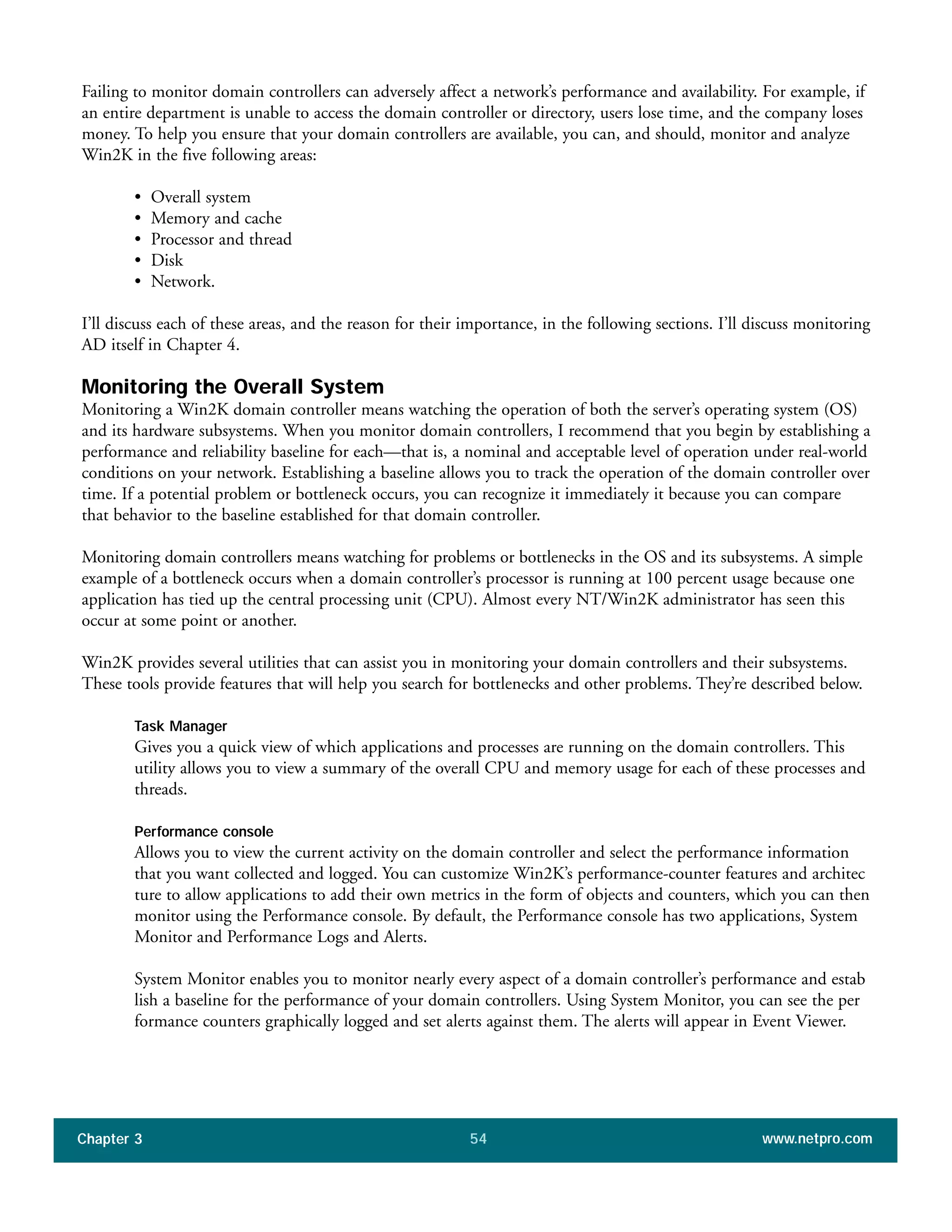Failing to monitor domain controllers can adversely affect a network’s performance and availability. For example, if
an entire department is unable to access the domain controller or directory, users lose time, and the company loses
money. To help you ensure that your domain controllers are available, you can, and should, monitor and analyze
Win2K in the five following areas:
• Overall system
• Memory and cache
• Processor and thread
• Disk
• Network.
I’ll discuss each of these areas, and the reason for their importance, in the following sections. I’ll discuss monitoring
AD itself in Chapter 4.
Monitoring the Overall System
Monitoring a Win2K domain controller means watching the operation of both the server’s operating system (OS)
and its hardware subsystems. When you monitor domain controllers, I recommend that you begin by establishing a
performance and reliability baseline for each—that is, a nominal and acceptable level of operation under real-world
conditions on your network. Establishing a baseline allows you to track the operation of the domain controller over
time. If a potential problem or bottleneck occurs, you can recognize it immediately it because you can compare
that behavior to the baseline established for that domain controller.
Monitoring domain controllers means watching for problems or bottlenecks in the OS and its subsystems. A simple
example of a bottleneck occurs when a domain controller’s processor is running at 100 percent usage because one
application has tied up the central processing unit (CPU). Almost every NT/Win2K administrator has seen this
occur at some point or another.
Win2K provides several utilities that can assist you in monitoring your domain controllers and their subsystems.
These tools provide features that will help you search for bottlenecks and other problems. They’re described below.
Task Manager
Gives you a quick view of which applications and processes are running on the domain controllers. This
utility allows you to view a summary of the overall CPU and memory usage for each of these processes and
threads.
Performance console
Allows you to view the current activity on the domain controller and select the performance information
that you want collected and logged. You can customize Win2K’s performance-counter features and architec
ture to allow applications to add their own metrics in the form of objects and counters, which you can then
monitor using the Performance console. By default, the Performance console has two applications, System
Monitor and Performance Logs and Alerts.
System Monitor enables you to monitor nearly every aspect of a domain controller’s performance and estab
lish a baseline for the performance of your domain controllers. Using System Monitor, you can see the per
formance counters graphically logged and set alerts against them. The alerts will appear in Event Viewer.
Chapter 3 www.netpro.com54
 