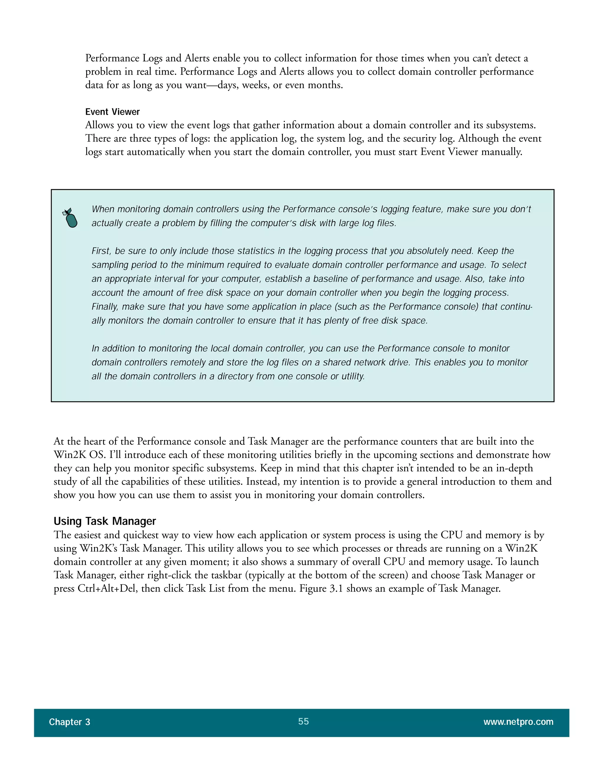 Performance Logs and Alerts enable you to collect information for those times when you can’t detect a
problem in real time. Performance Logs and Alerts allows you to collect domain controller performance
data for as long as you want—days, weeks, or even months.
Event Viewer
Allows you to view the event logs that gather information about a domain controller and its subsystems.
There are three types of logs: the application log, the system log, and the security log. Although the event
logs start automatically when you start the domain controller, you must start Event Viewer manually.
Chapter 3 www.netpro.com55
When monitoring domain controllers using the Performance console’s logging feature, make sure you don’t
actually create a problem by filling the computer’s disk with large log files.
First, be sure to only include those statistics in the logging process that you absolutely need. Keep the
sampling period to the minimum required to evaluate domain controller performance and usage. To select
an appropriate interval for your computer, establish a baseline of performance and usage. Also, take into
account the amount of free disk space on your domain controller when you begin the logging process.
Finally, make sure that you have some application in place (such as the Performance console) that continu-
ally monitors the domain controller to ensure that it has plenty of free disk space.
In addition to monitoring the local domain controller, you can use the Performance console to monitor
domain controllers remotely and store the log files on a shared network drive. This enables you to monitor
all the domain controllers in a directory from one console or utility.
At the heart of the Performance console and Task Manager are the performance counters that are built into the
Win2K OS. I’ll introduce each of these monitoring utilities briefly in the upcoming sections and demonstrate how
they can help you monitor specific subsystems. Keep in mind that this chapter isn’t intended to be an in-depth
study of all the capabilities of these utilities. Instead, my intention is to provide a general introduction to them and
show you how you can use them to assist you in monitoring your domain controllers.
Using Task Manager
The easiest and quickest way to view how each application or system process is using the CPU and memory is by
using Win2K’s Task Manager. This utility allows you to see which processes or threads are running on a Win2K
domain controller at any given moment; it also shows a summary of overall CPU and memory usage. To launch
Task Manager, either right-click the taskbar (typically at the bottom of the screen) and choose Task Manager or
press Ctrl+Alt+Del, then click Task List from the menu. Figure 3.1 shows an example of Task Manager.
 