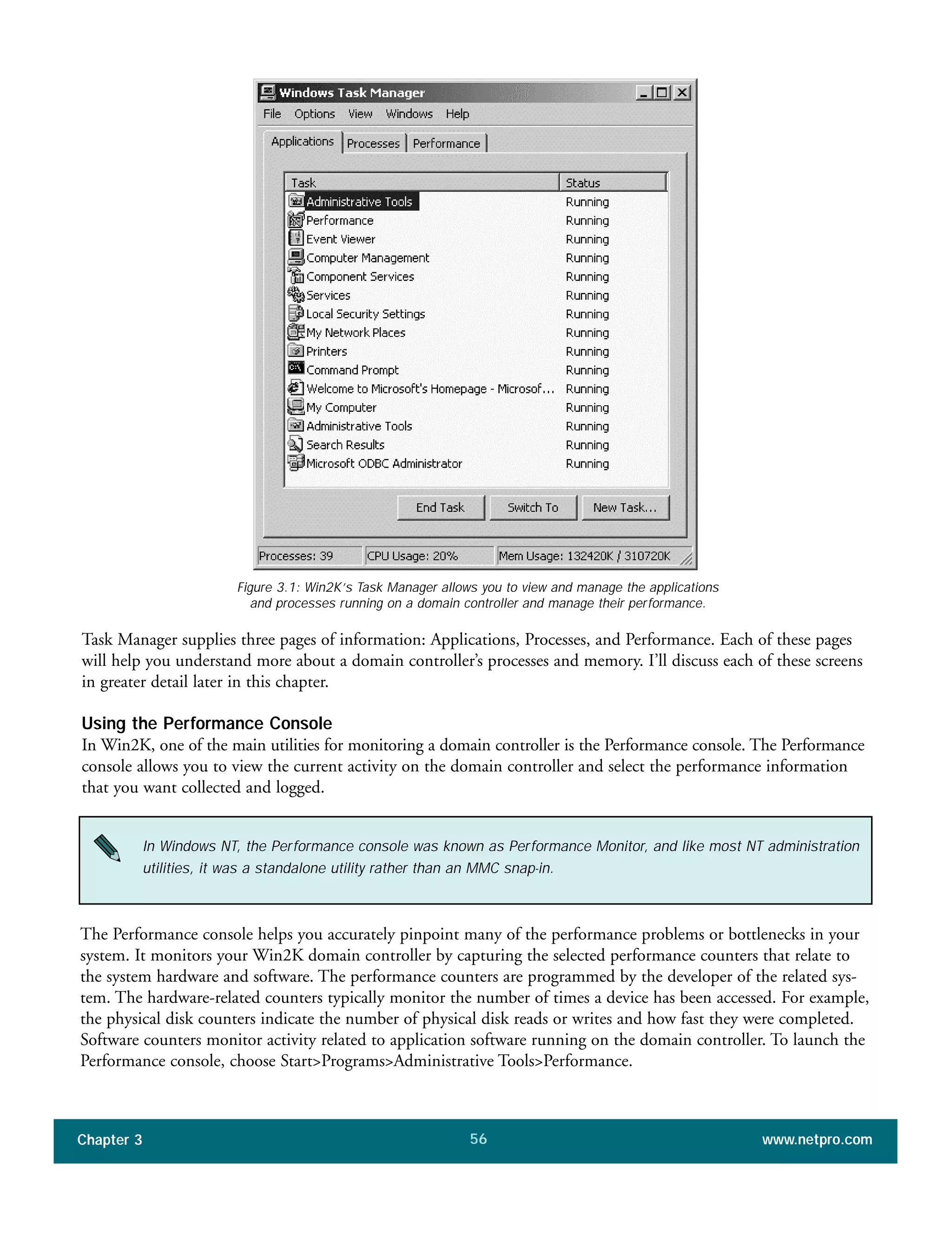 Task Manager supplies three pages of information: Applications, Processes, and Performance. Each of these pages
will help you understand more about a domain controller’s processes and memory. I’ll discuss each of these screens
in greater detail later in this chapter.
Using the Performance Console
In Win2K, one of the main utilities for monitoring a domain controller is the Performance console. The Performance
console allows you to view the current activity on the domain controller and select the performance information
that you want collected and logged.
Chapter 3 www.netpro.com56
Figure 3.1: Win2K’s Task Manager allows you to view and manage the applications
and processes running on a domain controller and manage their performance.
In Windows NT, the Performance console was known as Performance Monitor, and like most NT administration
utilities, it was a standalone utility rather than an MMC snap-in.
The Performance console helps you accurately pinpoint many of the performance problems or bottlenecks in your
system. It monitors your Win2K domain controller by capturing the selected performance counters that relate to
the system hardware and software. The performance counters are programmed by the developer of the related sys-
tem. The hardware-related counters typically monitor the number of times a device has been accessed. For example,
the physical disk counters indicate the number of physical disk reads or writes and how fast they were completed.
Software counters monitor activity related to application software running on the domain controller. To launch the
Performance console, choose Start>Programs>Administrative Tools>Performance.
 