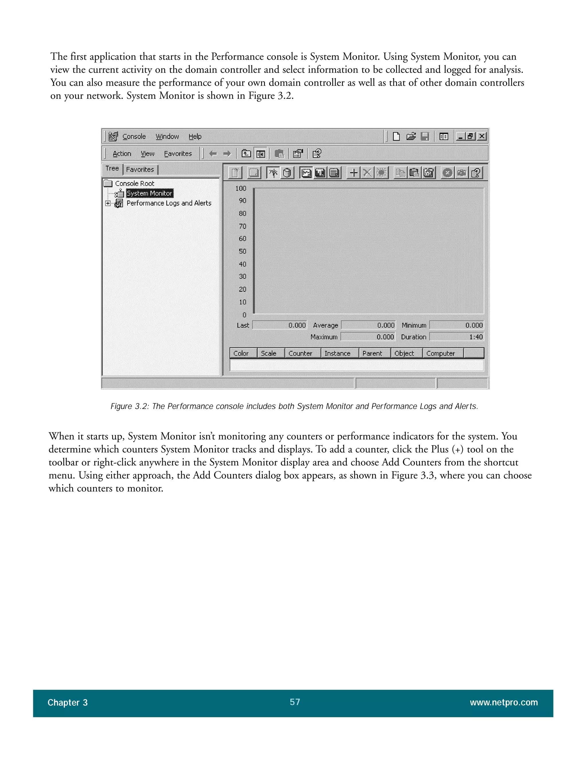 The first application that starts in the Performance console is System Monitor. Using System Monitor, you can
view the current activity on the domain controller and select information to be collected and logged for analysis.
You can also measure the performance of your own domain controller as well as that of other domain controllers
on your network. System Monitor is shown in Figure 3.2.
Chapter 3 www.netpro.com57
Figure 3.2: The Performance console includes both System Monitor and Performance Logs and Alerts.
When it starts up, System Monitor isn’t monitoring any counters or performance indicators for the system. You
determine which counters System Monitor tracks and displays. To add a counter, click the Plus (+) tool on the
toolbar or right-click anywhere in the System Monitor display area and choose Add Counters from the shortcut
menu. Using either approach, the Add Counters dialog box appears, as shown in Figure 3.3, where you can choose
which counters to monitor.
 
