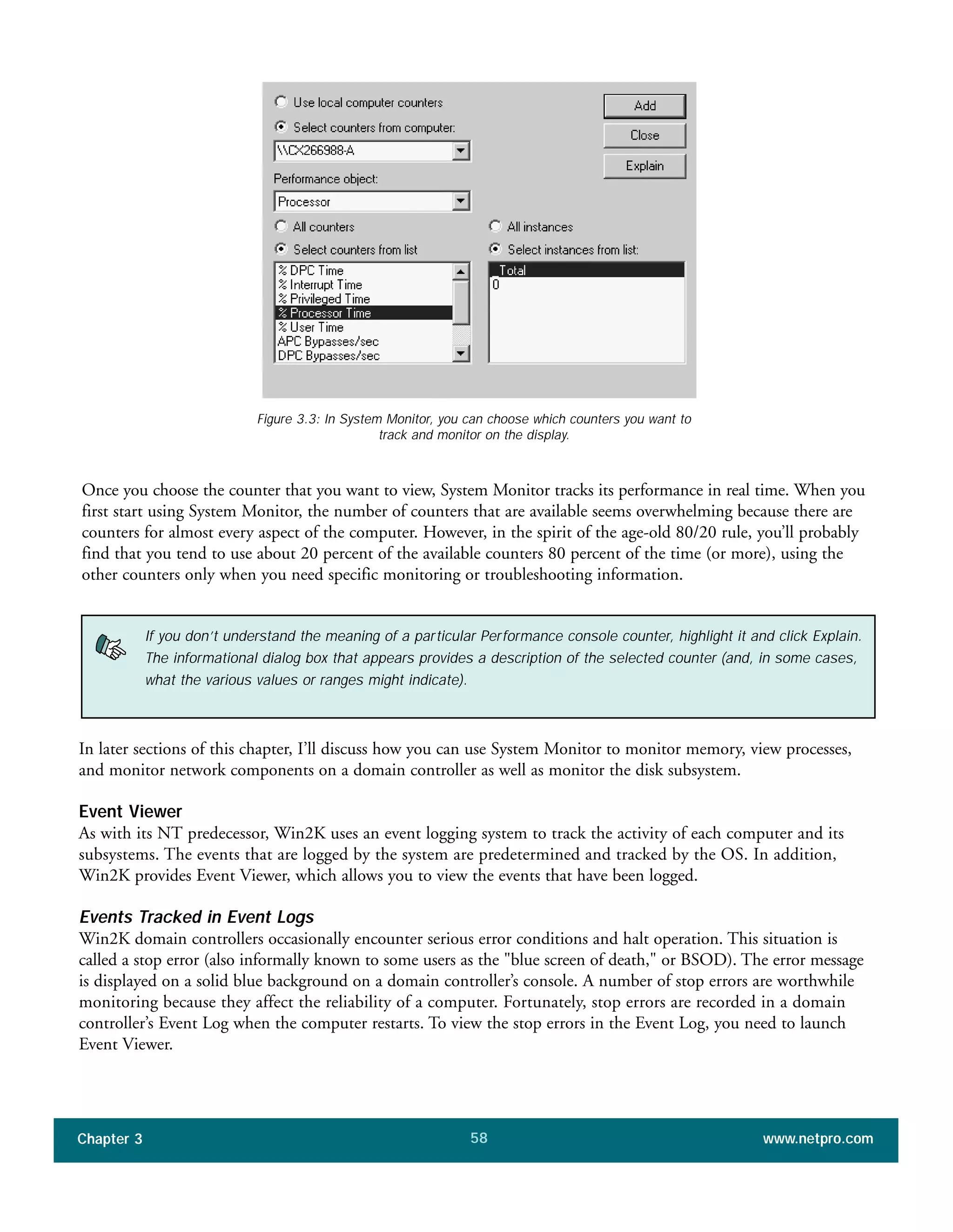 Once you choose the counter that you want to view, System Monitor tracks its performance in real time. When you
first start using System Monitor, the number of counters that are available seems overwhelming because there are
counters for almost every aspect of the computer. However, in the spirit of the age-old 80/20 rule, you’ll probably
find that you tend to use about 20 percent of the available counters 80 percent of the time (or more), using the
other counters only when you need specific monitoring or troubleshooting information.
Chapter 3 www.netpro.com58
Figure 3.3: In System Monitor, you can choose which counters you want to
track and monitor on the display.
If you don’t understand the meaning of a particular Performance console counter, highlight it and click Explain.
The informational dialog box that appears provides a description of the selected counter (and, in some cases,
what the various values or ranges might indicate).
In later sections of this chapter, I’ll discuss how you can use System Monitor to monitor memory, view processes,
and monitor network components on a domain controller as well as monitor the disk subsystem.
Event Viewer
As with its NT predecessor, Win2K uses an event logging system to track the activity of each computer and its
subsystems. The events that are logged by the system are predetermined and tracked by the OS. In addition,
Win2K provides Event Viewer, which allows you to view the events that have been logged.
Events Tracked in Event Logs
Win2K domain controllers occasionally encounter serious error conditions and halt operation. This situation is
called a stop error (also informally known to some users as the "blue screen of death," or BSOD). The error message
is displayed on a solid blue background on a domain controller’s console. A number of stop errors are worthwhile
monitoring because they affect the reliability of a computer. Fortunately, stop errors are recorded in a domain
controller’s Event Log when the computer restarts. To view the stop errors in the Event Log, you need to launch
Event Viewer.
 