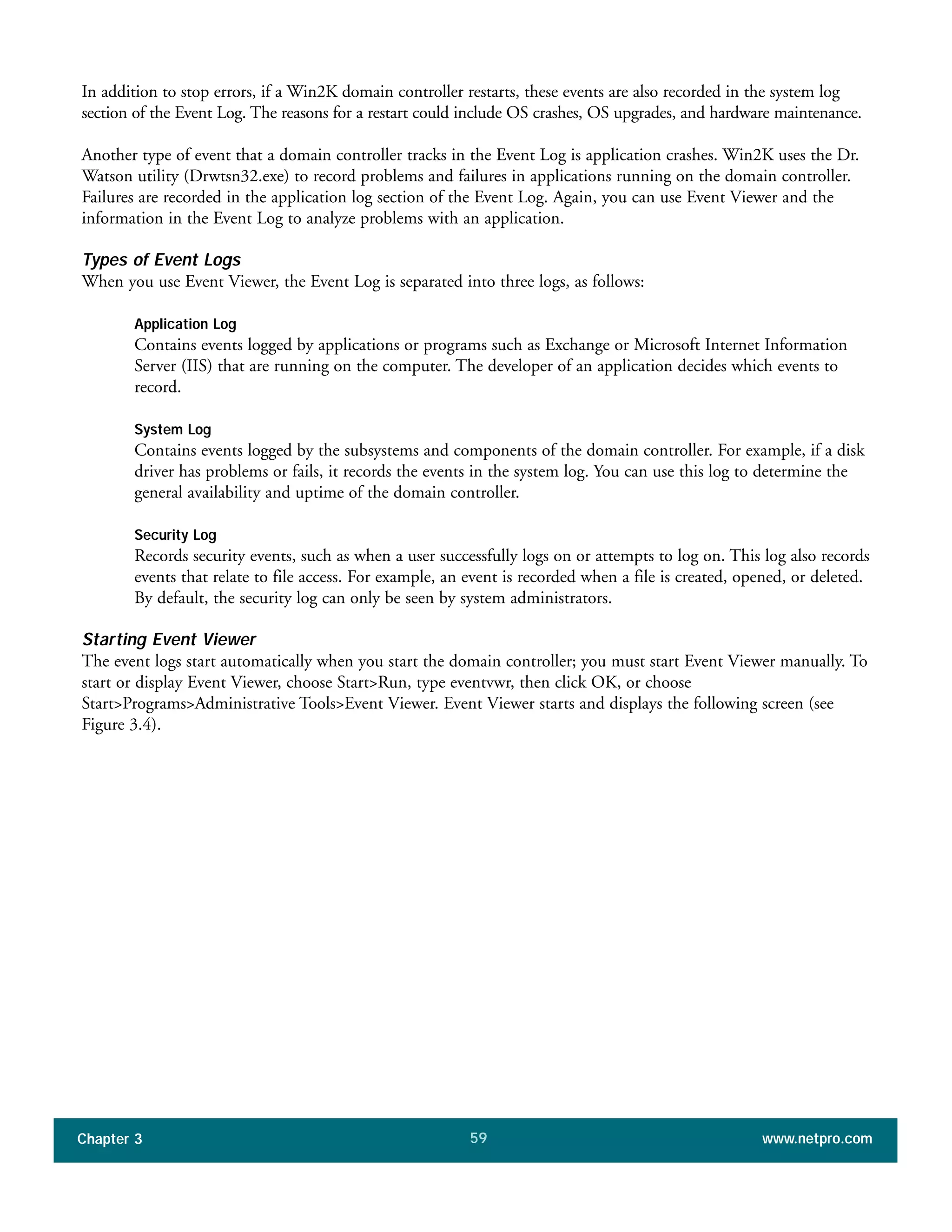 In addition to stop errors, if a Win2K domain controller restarts, these events are also recorded in the system log
section of the Event Log. The reasons for a restart could include OS crashes, OS upgrades, and hardware maintenance.
Another type of event that a domain controller tracks in the Event Log is application crashes. Win2K uses the Dr.
Watson utility (Drwtsn32.exe) to record problems and failures in applications running on the domain controller.
Failures are recorded in the application log section of the Event Log. Again, you can use Event Viewer and the
information in the Event Log to analyze problems with an application.
Types of Event Logs
When you use Event Viewer, the Event Log is separated into three logs, as follows:
Application Log
Contains events logged by applications or programs such as Exchange or Microsoft Internet Information
Server (IIS) that are running on the computer. The developer of an application decides which events to
record.
System Log
Contains events logged by the subsystems and components of the domain controller. For example, if a disk
driver has problems or fails, it records the events in the system log. You can use this log to determine the
general availability and uptime of the domain controller.
Security Log
Records security events, such as when a user successfully logs on or attempts to log on. This log also records
events that relate to file access. For example, an event is recorded when a file is created, opened, or deleted.
By default, the security log can only be seen by system administrators.
Starting Event Viewer
The event logs start automatically when you start the domain controller; you must start Event Viewer manually. To
start or display Event Viewer, choose Start>Run, type eventvwr, then click OK, or choose
Start>Programs>Administrative Tools>Event Viewer. Event Viewer starts and displays the following screen (see
Figure 3.4).
Chapter 3 www.netpro.com59
 