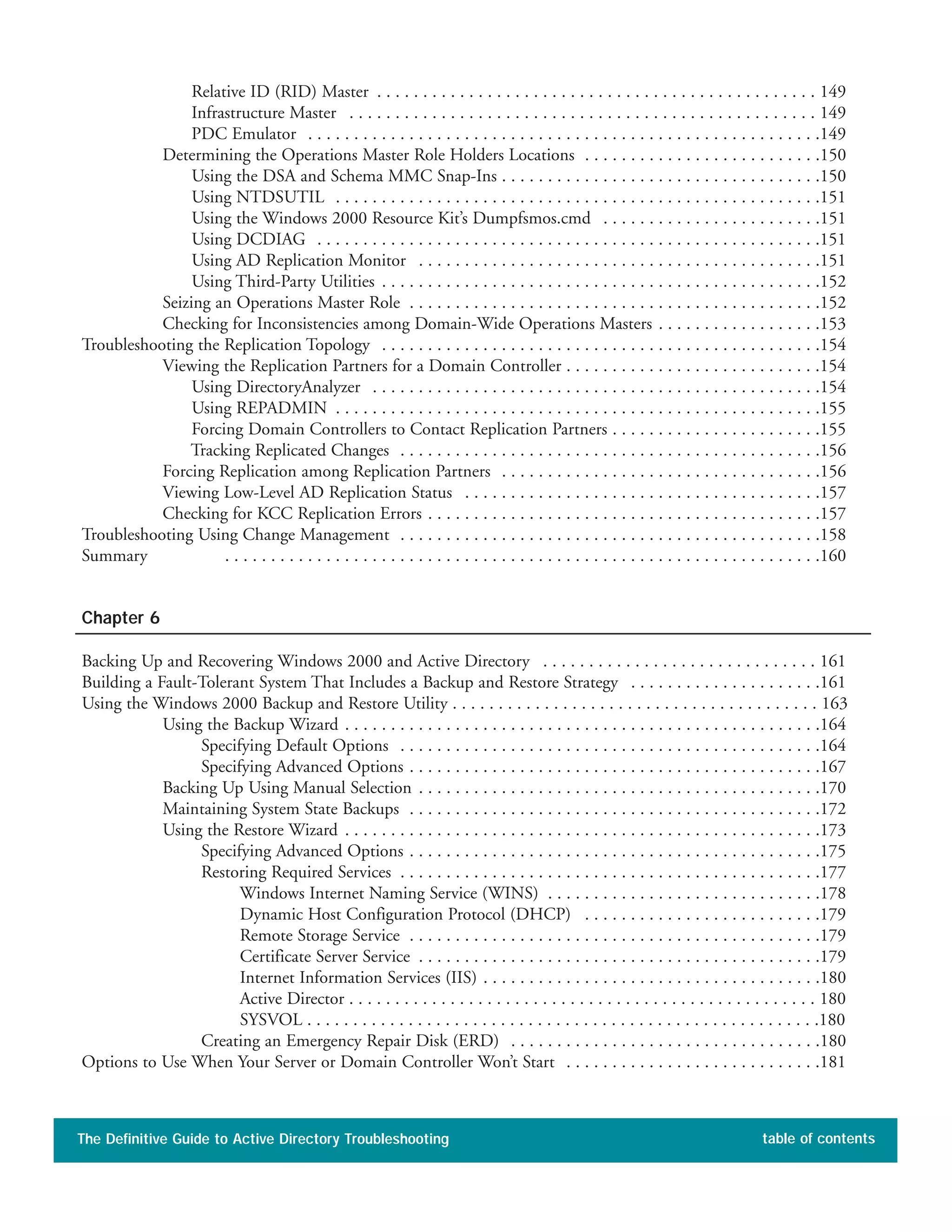 Relative ID (RID) Master . . . . . . . . . . . . . . . . . . . . . . . . . . . . . . . . . . . . . . . . . . . . . . . . 149
Infrastructure Master . . . . . . . . . . . . . . . . . . . . . . . . . . . . . . . . . . . . . . . . . . . . . . . . . . . 149
PDC Emulator . . . . . . . . . . . . . . . . . . . . . . . . . . . . . . . . . . . . . . . . . . . . . . . . . . . . . . . .149
Determining the Operations Master Role Holders Locations . . . . . . . . . . . . . . . . . . . . . . . . . .150
Using the DSA and Schema MMC Snap-Ins . . . . . . . . . . . . . . . . . . . . . . . . . . . . . . . . . . .150
Using NTDSUTIL . . . . . . . . . . . . . . . . . . . . . . . . . . . . . . . . . . . . . . . . . . . . . . . . . . . . .151
Using the Windows 2000 Resource Kit’s Dumpfsmos.cmd . . . . . . . . . . . . . . . . . . . . . . . .151
Using DCDIAG . . . . . . . . . . . . . . . . . . . . . . . . . . . . . . . . . . . . . . . . . . . . . . . . . . . . . . .151
Using AD Replication Monitor . . . . . . . . . . . . . . . . . . . . . . . . . . . . . . . . . . . . . . . . . . . .151
Using Third-Party Utilities . . . . . . . . . . . . . . . . . . . . . . . . . . . . . . . . . . . . . . . . . . . . . . . .152
Seizing an Operations Master Role . . . . . . . . . . . . . . . . . . . . . . . . . . . . . . . . . . . . . . . . . . . . .152
Checking for Inconsistencies among Domain-Wide Operations Masters . . . . . . . . . . . . . . . . . .153
Troubleshooting the Replication Topology . . . . . . . . . . . . . . . . . . . . . . . . . . . . . . . . . . . . . . . . . . . . . . . .154
Viewing the Replication Partners for a Domain Controller . . . . . . . . . . . . . . . . . . . . . . . . . . . .154
Using DirectoryAnalyzer . . . . . . . . . . . . . . . . . . . . . . . . . . . . . . . . . . . . . . . . . . . . . . . . .154
Using REPADMIN . . . . . . . . . . . . . . . . . . . . . . . . . . . . . . . . . . . . . . . . . . . . . . . . . . . . .155
Forcing Domain Controllers to Contact Replication Partners . . . . . . . . . . . . . . . . . . . . . . .155
Tracking Replicated Changes . . . . . . . . . . . . . . . . . . . . . . . . . . . . . . . . . . . . . . . . . . . . . .156
Forcing Replication among Replication Partners . . . . . . . . . . . . . . . . . . . . . . . . . . . . . . . . . . .156
Viewing Low-Level AD Replication Status . . . . . . . . . . . . . . . . . . . . . . . . . . . . . . . . . . . . . . .157
Checking for KCC Replication Errors . . . . . . . . . . . . . . . . . . . . . . . . . . . . . . . . . . . . . . . . . . .157
Troubleshooting Using Change Management . . . . . . . . . . . . . . . . . . . . . . . . . . . . . . . . . . . . . . . . . . . . . .158
Summary . . . . . . . . . . . . . . . . . . . . . . . . . . . . . . . . . . . . . . . . . . . . . . . . . . . . . . . . . . . . . . . . .160
Chapter 6
Backing Up and Recovering Windows 2000 and Active Directory . . . . . . . . . . . . . . . . . . . . . . . . . . . . . . 161
Building a Fault-Tolerant System That Includes a Backup and Restore Strategy . . . . . . . . . . . . . . . . . . . . .161
Using the Windows 2000 Backup and Restore Utility . . . . . . . . . . . . . . . . . . . . . . . . . . . . . . . . . . . . . . . . 163
Using the Backup Wizard . . . . . . . . . . . . . . . . . . . . . . . . . . . . . . . . . . . . . . . . . . . . . . . . . . . .164
Specifying Default Options . . . . . . . . . . . . . . . . . . . . . . . . . . . . . . . . . . . . . . . . . . . . . .164
Specifying Advanced Options . . . . . . . . . . . . . . . . . . . . . . . . . . . . . . . . . . . . . . . . . . . . .167
Backing Up Using Manual Selection . . . . . . . . . . . . . . . . . . . . . . . . . . . . . . . . . . . . . . . . . . . .170
Maintaining System State Backups . . . . . . . . . . . . . . . . . . . . . . . . . . . . . . . . . . . . . . . . . . . . .172
Using the Restore Wizard . . . . . . . . . . . . . . . . . . . . . . . . . . . . . . . . . . . . . . . . . . . . . . . . . . . .173
Specifying Advanced Options . . . . . . . . . . . . . . . . . . . . . . . . . . . . . . . . . . . . . . . . . . . . .175
Restoring Required Services . . . . . . . . . . . . . . . . . . . . . . . . . . . . . . . . . . . . . . . . . . . . . .177
Windows Internet Naming Service (WINS) . . . . . . . . . . . . . . . . . . . . . . . . . . . . . .178
Dynamic Host Configuration Protocol (DHCP) . . . . . . . . . . . . . . . . . . . . . . . . . .179
Remote Storage Service . . . . . . . . . . . . . . . . . . . . . . . . . . . . . . . . . . . . . . . . . . . . .179
Certificate Server Service . . . . . . . . . . . . . . . . . . . . . . . . . . . . . . . . . . . . . . . . . . . .179
Internet Information Services (IIS) . . . . . . . . . . . . . . . . . . . . . . . . . . . . . . . . . . . . .180
Active Director . . . . . . . . . . . . . . . . . . . . . . . . . . . . . . . . . . . . . . . . . . . . . . . . . . . 180
SYSVOL . . . . . . . . . . . . . . . . . . . . . . . . . . . . . . . . . . . . . . . . . . . . . . . . . . . . . . . .180
Creating an Emergency Repair Disk (ERD) . . . . . . . . . . . . . . . . . . . . . . . . . . . . . . . . . .180
Options to Use When Your Server or Domain Controller Won’t Start . . . . . . . . . . . . . . . . . . . . . . . . . . . .181
The Definitive Guide to Active Directory Troubleshooting table of contents
 