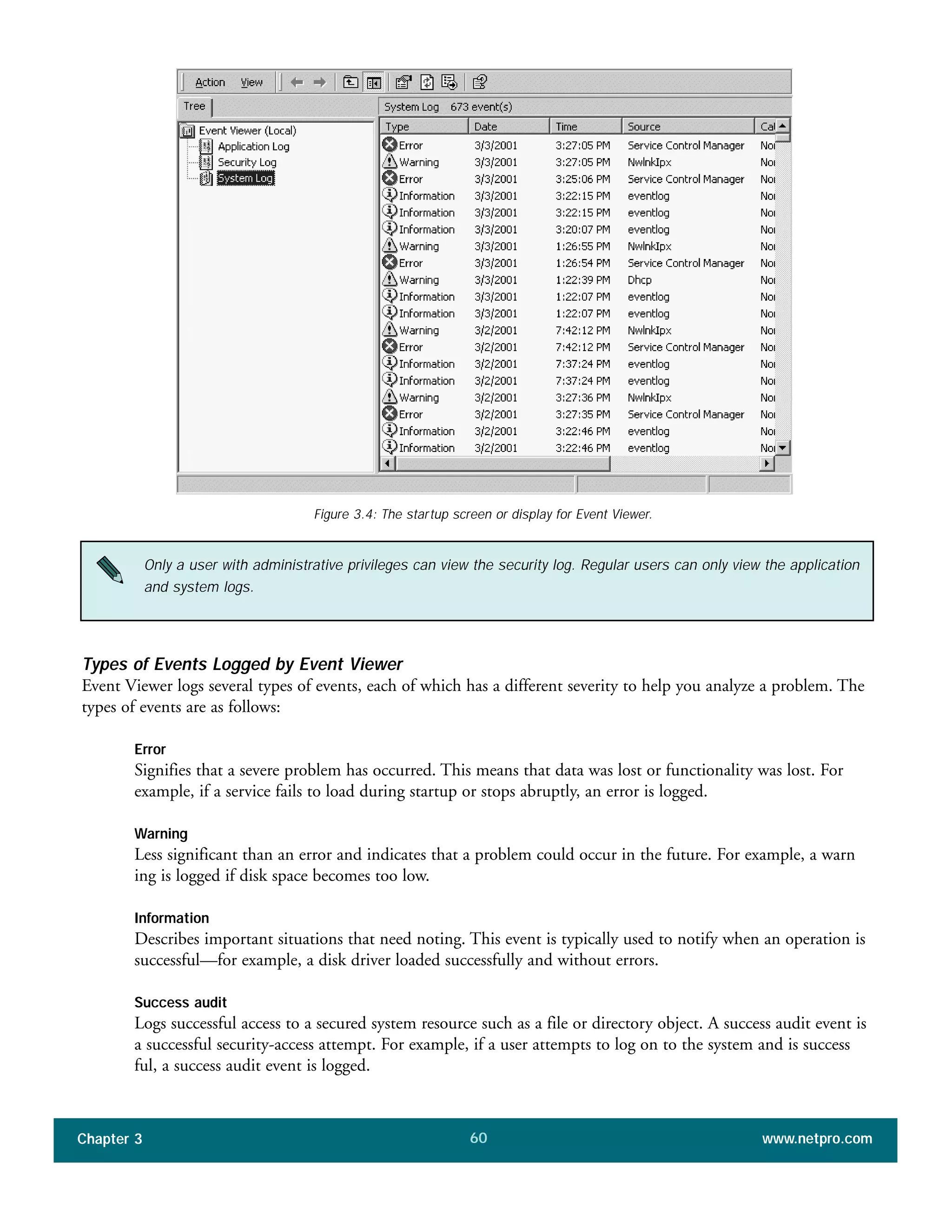 Types of Events Logged by Event Viewer
Event Viewer logs several types of events, each of which has a different severity to help you analyze a problem. The
types of events are as follows:
Error
Signifies that a severe problem has occurred. This means that data was lost or functionality was lost. For
example, if a service fails to load during startup or stops abruptly, an error is logged.
Warning
Less significant than an error and indicates that a problem could occur in the future. For example, a warn
ing is logged if disk space becomes too low.
Information
Describes important situations that need noting. This event is typically used to notify when an operation is
successful—for example, a disk driver loaded successfully and without errors.
Success audit
Logs successful access to a secured system resource such as a file or directory object. A success audit event is
a successful security-access attempt. For example, if a user attempts to log on to the system and is success
ful, a success audit event is logged.
Chapter 3 www.netpro.com60
Figure 3.4: The startup screen or display for Event Viewer.
Only a user with administrative privileges can view the security log. Regular users can only view the application
and system logs.
 