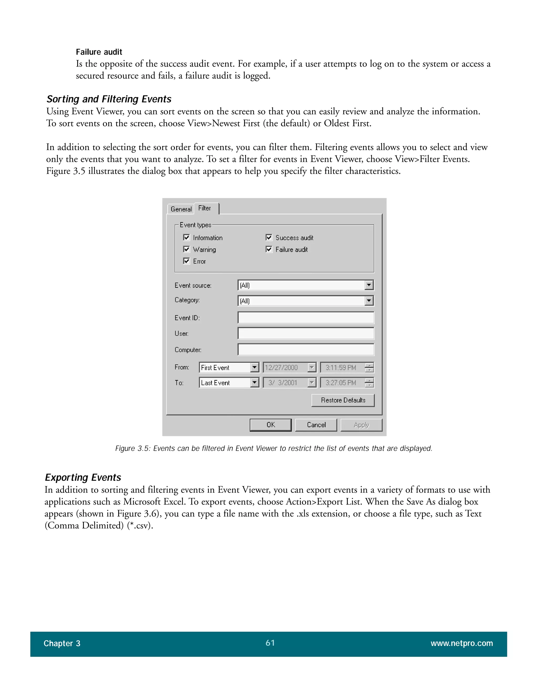 Failure audit
Is the opposite of the success audit event. For example, if a user attempts to log on to the system or access a
secured resource and fails, a failure audit is logged.
Sorting and Filtering Events
Using Event Viewer, you can sort events on the screen so that you can easily review and analyze the information.
To sort events on the screen, choose View>Newest First (the default) or Oldest First.
In addition to selecting the sort order for events, you can filter them. Filtering events allows you to select and view
only the events that you want to analyze. To set a filter for events in Event Viewer, choose View>Filter Events.
Figure 3.5 illustrates the dialog box that appears to help you specify the filter characteristics.
Chapter 3 www.netpro.com61
Figure 3.5: Events can be filtered in Event Viewer to restrict the list of events that are displayed.
Exporting Events
In addition to sorting and filtering events in Event Viewer, you can export events in a variety of formats to use with
applications such as Microsoft Excel. To export events, choose Action>Export List. When the Save As dialog box
appears (shown in Figure 3.6), you can type a file name with the .xls extension, or choose a file type, such as Text
(Comma Delimited) (*.csv).
 