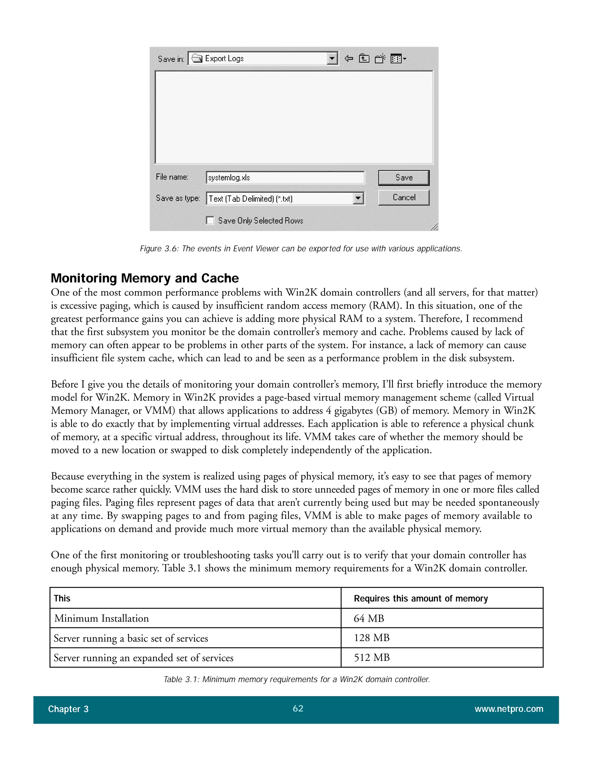 Monitoring Memory and Cache
One of the most common performance problems with Win2K domain controllers (and all servers, for that matter)
is excessive paging, which is caused by insufficient random access memory (RAM). In this situation, one of the
greatest performance gains you can achieve is adding more physical RAM to a system. Therefore, I recommend
that the first subsystem you monitor be the domain controller’s memory and cache. Problems caused by lack of
memory can often appear to be problems in other parts of the system. For instance, a lack of memory can cause
insufficient file system cache, which can lead to and be seen as a performance problem in the disk subsystem.
Before I give you the details of monitoring your domain controller’s memory, I’ll first briefly introduce the memory
model for Win2K. Memory in Win2K provides a page-based virtual memory management scheme (called Virtual
Memory Manager, or VMM) that allows applications to address 4 gigabytes (GB) of memory. Memory in Win2K
is able to do exactly that by implementing virtual addresses. Each application is able to reference a physical chunk
of memory, at a specific virtual address, throughout its life. VMM takes care of whether the memory should be
moved to a new location or swapped to disk completely independently of the application.
Because everything in the system is realized using pages of physical memory, it’s easy to see that pages of memory
become scarce rather quickly. VMM uses the hard disk to store unneeded pages of memory in one or more files called
paging files. Paging files represent pages of data that aren’t currently being used but may be needed spontaneously
at any time. By swapping pages to and from paging files, VMM is able to make pages of memory available to
applications on demand and provide much more virtual memory than the available physical memory.
One of the first monitoring or troubleshooting tasks you’ll carry out is to verify that your domain controller has
enough physical memory. Table 3.1 shows the minimum memory requirements for a Win2K domain controller.
Chapter 3 www.netpro.com62
Figure 3.6: The events in Event Viewer can be exported for use with various applications.
This
Minimum Installation
Server running a basic set of services
Server running an expanded set of services
Requires this amount of memory
64 MB
128 MB
512 MB
Table 3.1: Minimum memory requirements for a Win2K domain controller.
 