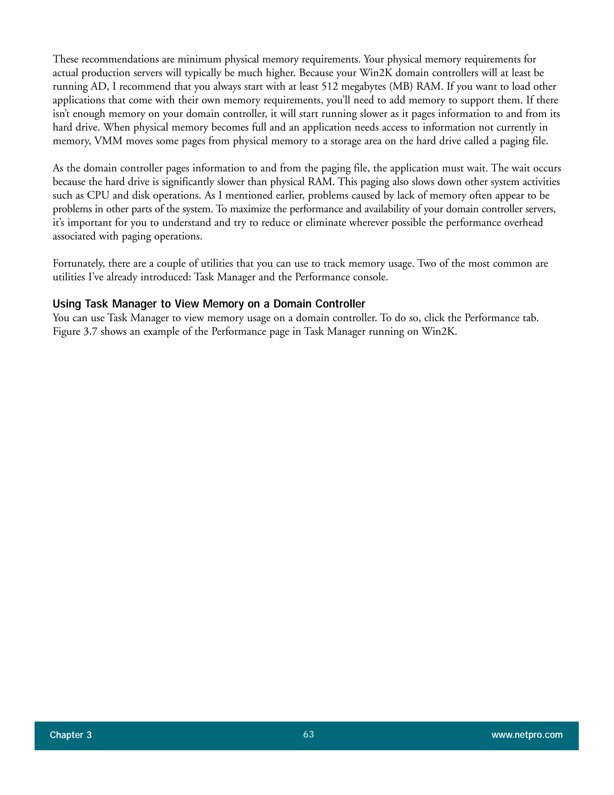 These recommendations are minimum physical memory requirements. Your physical memory requirements for
actual production servers will typically be much higher. Because your Win2K domain controllers will at least be
running AD, I recommend that you always start with at least 512 megabytes (MB) RAM. If you want to load other
applications that come with their own memory requirements, you’ll need to add memory to support them. If there
isn’t enough memory on your domain controller, it will start running slower as it pages information to and from its
hard drive. When physical memory becomes full and an application needs access to information not currently in
memory, VMM moves some pages from physical memory to a storage area on the hard drive called a paging file.
As the domain controller pages information to and from the paging file, the application must wait. The wait occurs
because the hard drive is significantly slower than physical RAM. This paging also slows down other system activities
such as CPU and disk operations. As I mentioned earlier, problems caused by lack of memory often appear to be
problems in other parts of the system. To maximize the performance and availability of your domain controller servers,
it’s important for you to understand and try to reduce or eliminate wherever possible the performance overhead
associated with paging operations.
Fortunately, there are a couple of utilities that you can use to track memory usage. Two of the most common are
utilities I’ve already introduced: Task Manager and the Performance console.
Using Task Manager to View Memory on a Domain Controller
You can use Task Manager to view memory usage on a domain controller. To do so, click the Performance tab.
Figure 3.7 shows an example of the Performance page in Task Manager running on Win2K.
Chapter 3 www.netpro.com63
 