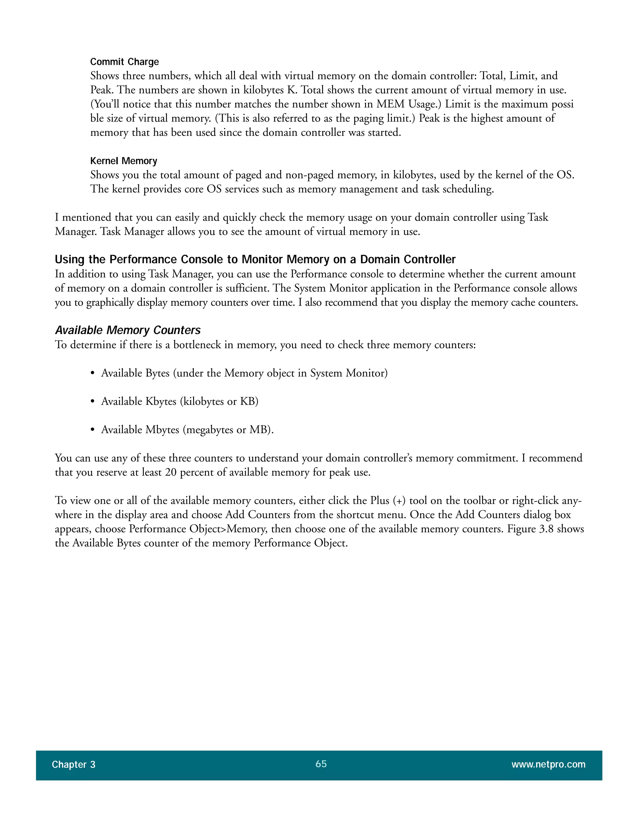 Commit Charge
Shows three numbers, which all deal with virtual memory on the domain controller: Total, Limit, and
Peak. The numbers are shown in kilobytes K. Total shows the current amount of virtual memory in use.
(You’ll notice that this number matches the number shown in MEM Usage.) Limit is the maximum possi
ble size of virtual memory. (This is also referred to as the paging limit.) Peak is the highest amount of
memory that has been used since the domain controller was started.
Kernel Memory
Shows you the total amount of paged and non-paged memory, in kilobytes, used by the kernel of the OS.
The kernel provides core OS services such as memory management and task scheduling.
I mentioned that you can easily and quickly check the memory usage on your domain controller using Task
Manager. Task Manager allows you to see the amount of virtual memory in use.
Using the Performance Console to Monitor Memory on a Domain Controller
In addition to using Task Manager, you can use the Performance console to determine whether the current amount
of memory on a domain controller is sufficient. The System Monitor application in the Performance console allows
you to graphically display memory counters over time. I also recommend that you display the memory cache counters.
Available Memory Counters
To determine if there is a bottleneck in memory, you need to check three memory counters:
• Available Bytes (under the Memory object in System Monitor)
• Available Kbytes (kilobytes or KB)
• Available Mbytes (megabytes or MB).
You can use any of these three counters to understand your domain controller’s memory commitment. I recommend
that you reserve at least 20 percent of available memory for peak use.
To view one or all of the available memory counters, either click the Plus (+) tool on the toolbar or right-click any-
where in the display area and choose Add Counters from the shortcut menu. Once the Add Counters dialog box
appears, choose Performance Object>Memory, then choose one of the available memory counters. Figure 3.8 shows
the Available Bytes counter of the memory Performance Object.
Chapter 3 www.netpro.com65
 