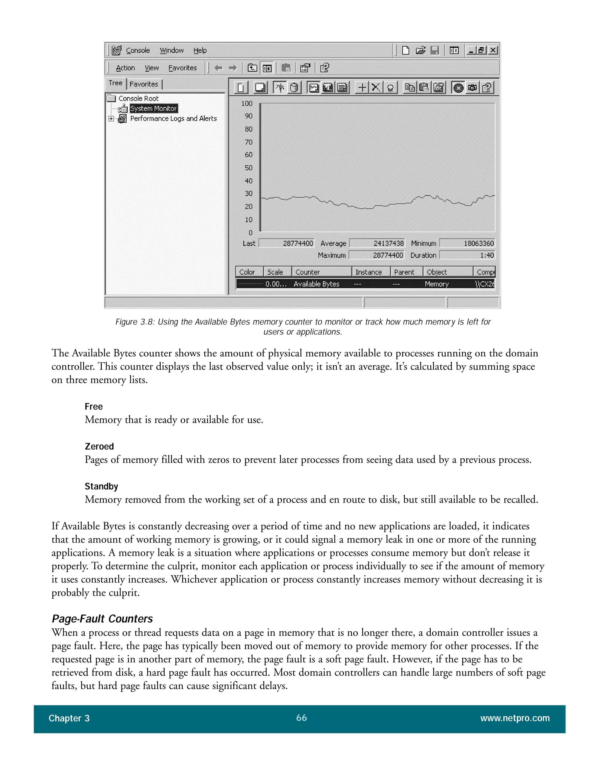 The Available Bytes counter shows the amount of physical memory available to processes running on the domain
controller. This counter displays the last observed value only; it isn’t an average. It’s calculated by summing space
on three memory lists.
Free
Memory that is ready or available for use.
Zeroed
Pages of memory filled with zeros to prevent later processes from seeing data used by a previous process.
Standby
Memory removed from the working set of a process and en route to disk, but still available to be recalled.
If Available Bytes is constantly decreasing over a period of time and no new applications are loaded, it indicates
that the amount of working memory is growing, or it could signal a memory leak in one or more of the running
applications. A memory leak is a situation where applications or processes consume memory but don’t release it
properly. To determine the culprit, monitor each application or process individually to see if the amount of memory
it uses constantly increases. Whichever application or process constantly increases memory without decreasing it is
probably the culprit.
Page-Fault Counters
When a process or thread requests data on a page in memory that is no longer there, a domain controller issues a
page fault. Here, the page has typically been moved out of memory to provide memory for other processes. If the
requested page is in another part of memory, the page fault is a soft page fault. However, if the page has to be
retrieved from disk, a hard page fault has occurred. Most domain controllers can handle large numbers of soft page
faults, but hard page faults can cause significant delays.
Chapter 3 www.netpro.com66
Figure 3.8: Using the Available Bytes memory counter to monitor or track how much memory is left for
users or applications.
 