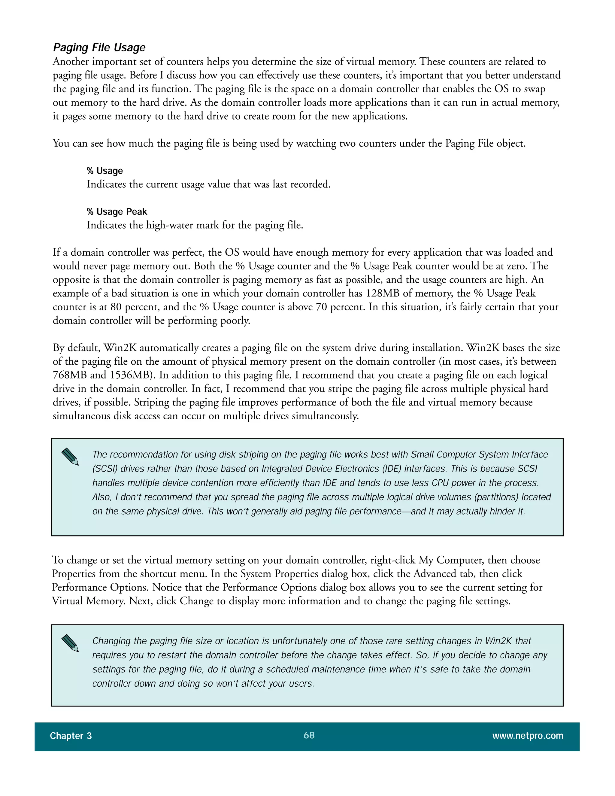 Paging File Usage
Another important set of counters helps you determine the size of virtual memory. These counters are related to
paging file usage. Before I discuss how you can effectively use these counters, it’s important that you better understand
the paging file and its function. The paging file is the space on a domain controller that enables the OS to swap
out memory to the hard drive. As the domain controller loads more applications than it can run in actual memory,
it pages some memory to the hard drive to create room for the new applications.
You can see how much the paging file is being used by watching two counters under the Paging File object.
% Usage
Indicates the current usage value that was last recorded.
% Usage Peak
Indicates the high-water mark for the paging file.
If a domain controller was perfect, the OS would have enough memory for every application that was loaded and
would never page memory out. Both the % Usage counter and the % Usage Peak counter would be at zero. The
opposite is that the domain controller is paging memory as fast as possible, and the usage counters are high. An
example of a bad situation is one in which your domain controller has 128MB of memory, the % Usage Peak
counter is at 80 percent, and the % Usage counter is above 70 percent. In this situation, it’s fairly certain that your
domain controller will be performing poorly.
By default, Win2K automatically creates a paging file on the system drive during installation. Win2K bases the size
of the paging file on the amount of physical memory present on the domain controller (in most cases, it’s between
768MB and 1536MB). In addition to this paging file, I recommend that you create a paging file on each logical
drive in the domain controller. In fact, I recommend that you stripe the paging file across multiple physical hard
drives, if possible. Striping the paging file improves performance of both the file and virtual memory because
simultaneous disk access can occur on multiple drives simultaneously.
Chapter 3 www.netpro.com68
The recommendation for using disk striping on the paging file works best with Small Computer System Interface
(SCSI) drives rather than those based on Integrated Device Electronics (IDE) interfaces. This is because SCSI
handles multiple device contention more efficiently than IDE and tends to use less CPU power in the process.
Also, I don’t recommend that you spread the paging file across multiple logical drive volumes (partitions) located
on the same physical drive. This won’t generally aid paging file performance—and it may actually hinder it.
To change or set the virtual memory setting on your domain controller, right-click My Computer, then choose
Properties from the shortcut menu. In the System Properties dialog box, click the Advanced tab, then click
Performance Options. Notice that the Performance Options dialog box allows you to see the current setting for
Virtual Memory. Next, click Change to display more information and to change the paging file settings.
Changing the paging file size or location is unfortunately one of those rare setting changes in Win2K that
requires you to restart the domain controller before the change takes effect. So, if you decide to change any
settings for the paging file, do it during a scheduled maintenance time when it’s safe to take the domain
controller down and doing so won’t affect your users.
 