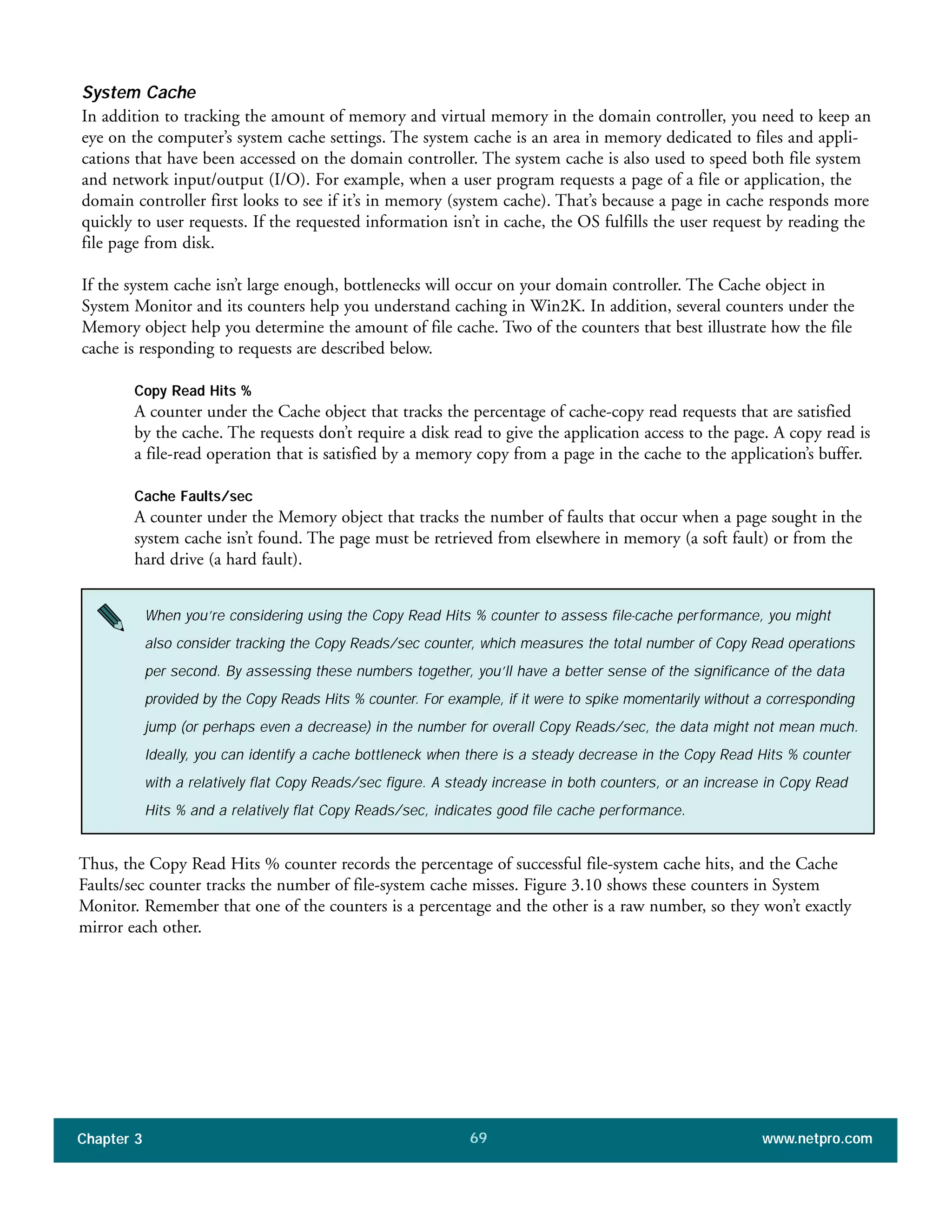 System Cache
In addition to tracking the amount of memory and virtual memory in the domain controller, you need to keep an
eye on the computer’s system cache settings. The system cache is an area in memory dedicated to files and appli-
cations that have been accessed on the domain controller. The system cache is also used to speed both file system
and network input/output (I/O). For example, when a user program requests a page of a file or application, the
domain controller first looks to see if it’s in memory (system cache). That’s because a page in cache responds more
quickly to user requests. If the requested information isn’t in cache, the OS fulfills the user request by reading the
file page from disk.
If the system cache isn’t large enough, bottlenecks will occur on your domain controller. The Cache object in
System Monitor and its counters help you understand caching in Win2K. In addition, several counters under the
Memory object help you determine the amount of file cache. Two of the counters that best illustrate how the file
cache is responding to requests are described below.
Copy Read Hits %
A counter under the Cache object that tracks the percentage of cache-copy read requests that are satisfied
by the cache. The requests don’t require a disk read to give the application access to the page. A copy read is
a file-read operation that is satisfied by a memory copy from a page in the cache to the application’s buffer.
Cache Faults/sec
A counter under the Memory object that tracks the number of faults that occur when a page sought in the
system cache isn’t found. The page must be retrieved from elsewhere in memory (a soft fault) or from the
hard drive (a hard fault).
Chapter 3 www.netpro.com69
When you’re considering using the Copy Read Hits % counter to assess file-cache performance, you might
also consider tracking the Copy Reads/sec counter, which measures the total number of Copy Read operations
per second. By assessing these numbers together, you’ll have a better sense of the significance of the data
provided by the Copy Reads Hits % counter. For example, if it were to spike momentarily without a corresponding
jump (or perhaps even a decrease) in the number for overall Copy Reads/sec, the data might not mean much.
Ideally, you can identify a cache bottleneck when there is a steady decrease in the Copy Read Hits % counter
with a relatively flat Copy Reads/sec figure. A steady increase in both counters, or an increase in Copy Read
Hits % and a relatively flat Copy Reads/sec, indicates good file cache performance.
Thus, the Copy Read Hits % counter records the percentage of successful file-system cache hits, and the Cache
Faults/sec counter tracks the number of file-system cache misses. Figure 3.10 shows these counters in System
Monitor. Remember that one of the counters is a percentage and the other is a raw number, so they won’t exactly
mirror each other.
 