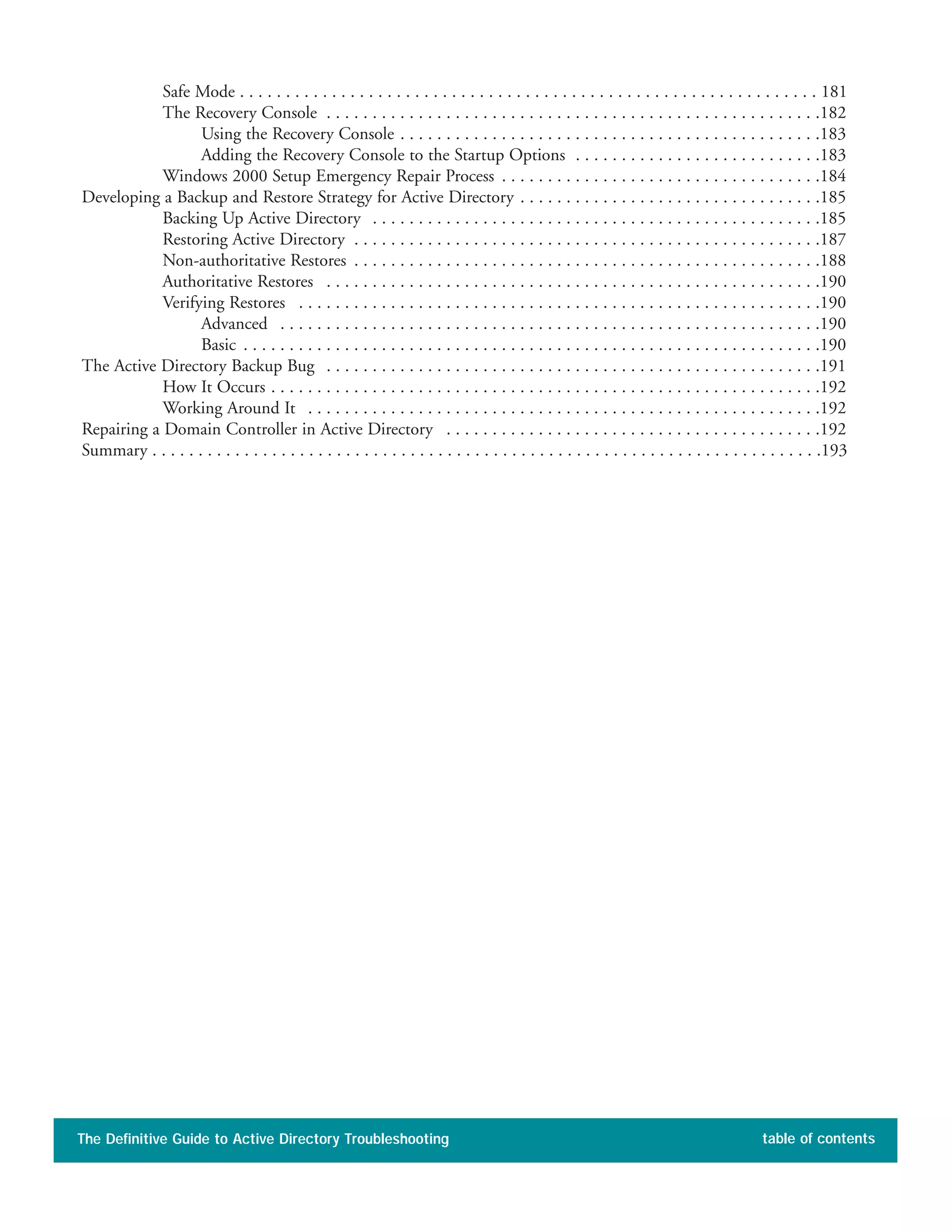 Safe Mode . . . . . . . . . . . . . . . . . . . . . . . . . . . . . . . . . . . . . . . . . . . . . . . . . . . . . . . . . . . . . . . 181
The Recovery Console . . . . . . . . . . . . . . . . . . . . . . . . . . . . . . . . . . . . . . . . . . . . . . . . . . . . . .182
Using the Recovery Console . . . . . . . . . . . . . . . . . . . . . . . . . . . . . . . . . . . . . . . . . . . . . .183
Adding the Recovery Console to the Startup Options . . . . . . . . . . . . . . . . . . . . . . . . . . .183
Windows 2000 Setup Emergency Repair Process . . . . . . . . . . . . . . . . . . . . . . . . . . . . . . . . . . .184
Developing a Backup and Restore Strategy for Active Directory . . . . . . . . . . . . . . . . . . . . . . . . . . . . . . . . .185
Backing Up Active Directory . . . . . . . . . . . . . . . . . . . . . . . . . . . . . . . . . . . . . . . . . . . . . . . . .185
Restoring Active Directory . . . . . . . . . . . . . . . . . . . . . . . . . . . . . . . . . . . . . . . . . . . . . . . . . . .187
Non-authoritative Restores . . . . . . . . . . . . . . . . . . . . . . . . . . . . . . . . . . . . . . . . . . . . . . . . . . .188
Authoritative Restores . . . . . . . . . . . . . . . . . . . . . . . . . . . . . . . . . . . . . . . . . . . . . . . . . . . . . .190
Verifying Restores . . . . . . . . . . . . . . . . . . . . . . . . . . . . . . . . . . . . . . . . . . . . . . . . . . . . . . . . .190
Advanced . . . . . . . . . . . . . . . . . . . . . . . . . . . . . . . . . . . . . . . . . . . . . . . . . . . . . . . . . . .190
Basic . . . . . . . . . . . . . . . . . . . . . . . . . . . . . . . . . . . . . . . . . . . . . . . . . . . . . . . . . . . . . . .190
The Active Directory Backup Bug . . . . . . . . . . . . . . . . . . . . . . . . . . . . . . . . . . . . . . . . . . . . . . . . . . . . . .191
How It Occurs . . . . . . . . . . . . . . . . . . . . . . . . . . . . . . . . . . . . . . . . . . . . . . . . . . . . . . . . . . . .192
Working Around It . . . . . . . . . . . . . . . . . . . . . . . . . . . . . . . . . . . . . . . . . . . . . . . . . . . . . . . .192
Repairing a Domain Controller in Active Directory . . . . . . . . . . . . . . . . . . . . . . . . . . . . . . . . . . . . . . . . .192
Summary . . . . . . . . . . . . . . . . . . . . . . . . . . . . . . . . . . . . . . . . . . . . . . . . . . . . . . . . . . . . . . . . . . . . . . . . .193
The Definitive Guide to Active Directory Troubleshooting table of contents
 