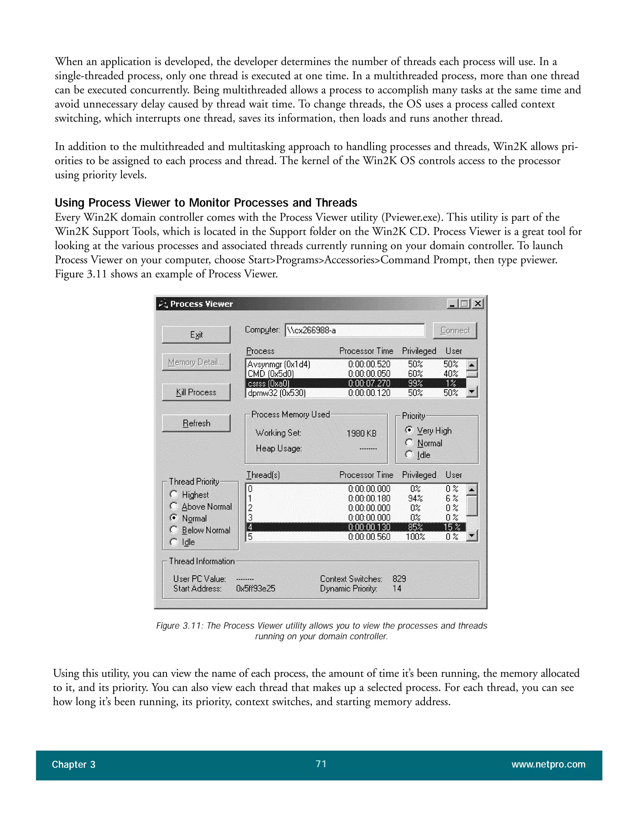 When an application is developed, the developer determines the number of threads each process will use. In a
single-threaded process, only one thread is executed at one time. In a multithreaded process, more than one thread
can be executed concurrently. Being multithreaded allows a process to accomplish many tasks at the same time and
avoid unnecessary delay caused by thread wait time. To change threads, the OS uses a process called context
switching, which interrupts one thread, saves its information, then loads and runs another thread.
In addition to the multithreaded and multitasking approach to handling processes and threads, Win2K allows pri-
orities to be assigned to each process and thread. The kernel of the Win2K OS controls access to the processor
using priority levels.
Using Process Viewer to Monitor Processes and Threads
Every Win2K domain controller comes with the Process Viewer utility (Pviewer.exe). This utility is part of the
Win2K Support Tools, which is located in the Support folder on the Win2K CD. Process Viewer is a great tool for
looking at the various processes and associated threads currently running on your domain controller. To launch
Process Viewer on your computer, choose Start>Programs>Accessories>Command Prompt, then type pviewer.
Figure 3.11 shows an example of Process Viewer.
Chapter 3 www.netpro.com71
Figure 3.11: The Process Viewer utility allows you to view the processes and threads
running on your domain controller.
Using this utility, you can view the name of each process, the amount of time it’s been running, the memory allocated
to it, and its priority. You can also view each thread that makes up a selected process. For each thread, you can see
how long it’s been running, its priority, context switches, and starting memory address.
 