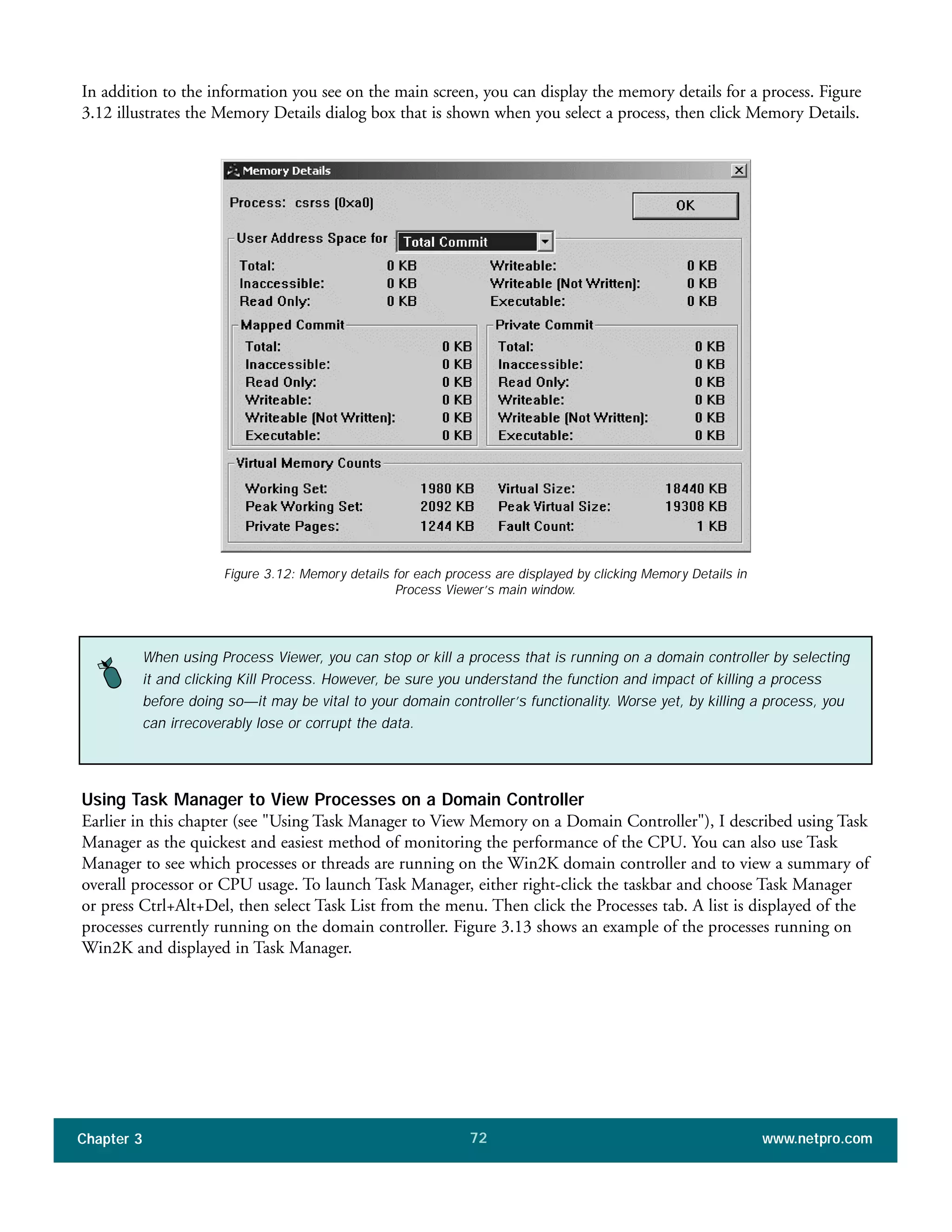 In addition to the information you see on the main screen, you can display the memory details for a process. Figure
3.12 illustrates the Memory Details dialog box that is shown when you select a process, then click Memory Details.
Chapter 3 www.netpro.com72
Figure 3.12: Memory details for each process are displayed by clicking Memory Details in
Process Viewer’s main window.
When using Process Viewer, you can stop or kill a process that is running on a domain controller by selecting
it and clicking Kill Process. However, be sure you understand the function and impact of killing a process
before doing so—it may be vital to your domain controller’s functionality. Worse yet, by killing a process, you
can irrecoverably lose or corrupt the data.
Using Task Manager to View Processes on a Domain Controller
Earlier in this chapter (see "Using Task Manager to View Memory on a Domain Controller"), I described using Task
Manager as the quickest and easiest method of monitoring the performance of the CPU. You can also use Task
Manager to see which processes or threads are running on the Win2K domain controller and to view a summary of
overall processor or CPU usage. To launch Task Manager, either right-click the taskbar and choose Task Manager
or press Ctrl+Alt+Del, then select Task List from the menu. Then click the Processes tab. A list is displayed of the
processes currently running on the domain controller. Figure 3.13 shows an example of the processes running on
Win2K and displayed in Task Manager.
 
