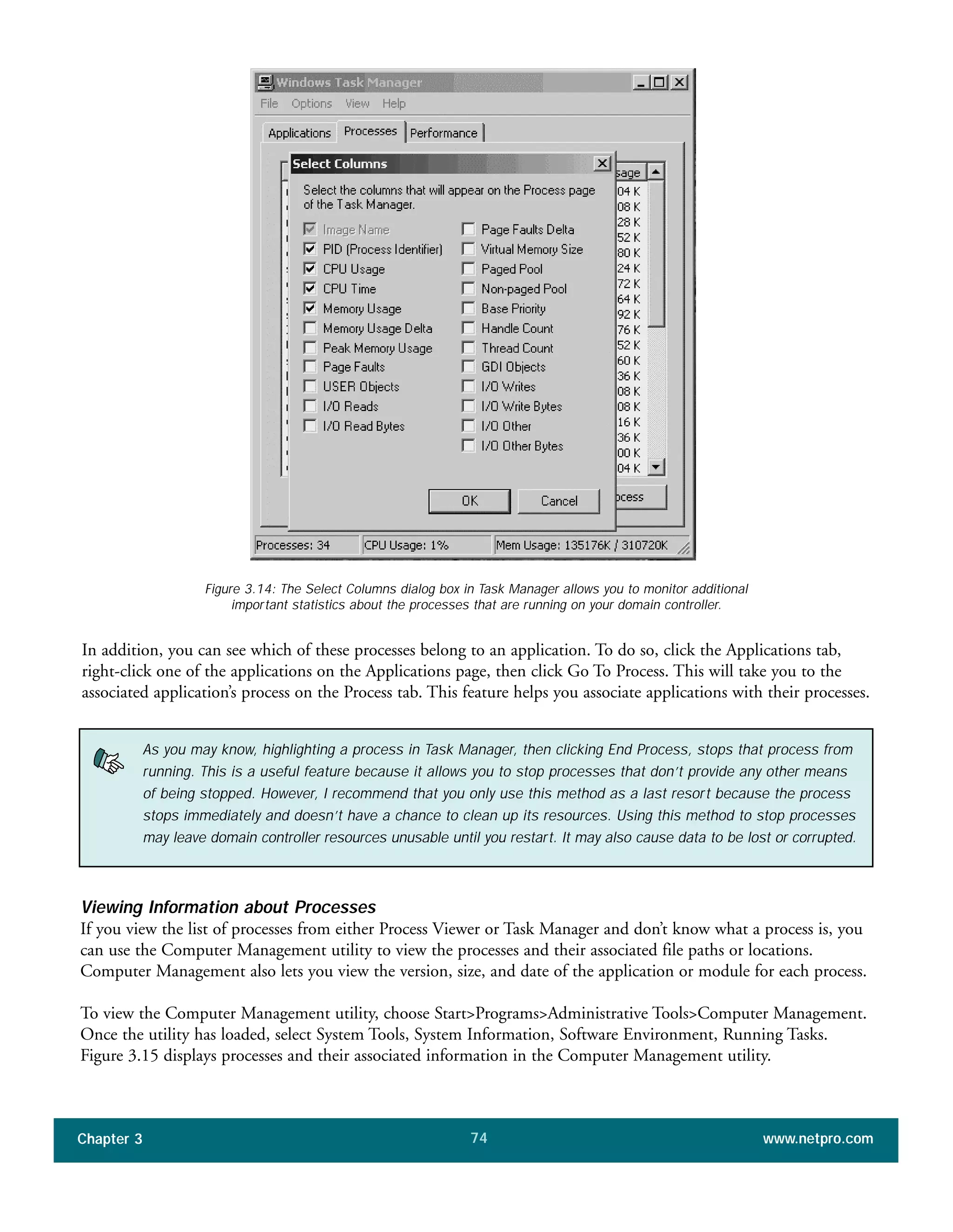 In addition, you can see which of these processes belong to an application. To do so, click the Applications tab,
right-click one of the applications on the Applications page, then click Go To Process. This will take you to the
associated application’s process on the Process tab. This feature helps you associate applications with their processes.
Chapter 3 www.netpro.com74
Figure 3.14: The Select Columns dialog box in Task Manager allows you to monitor additional
important statistics about the processes that are running on your domain controller.
As you may know, highlighting a process in Task Manager, then clicking End Process, stops that process from
running. This is a useful feature because it allows you to stop processes that don’t provide any other means
of being stopped. However, I recommend that you only use this method as a last resort because the process
stops immediately and doesn’t have a chance to clean up its resources. Using this method to stop processes
may leave domain controller resources unusable until you restart. It may also cause data to be lost or corrupted.
Viewing Information about Processes
If you view the list of processes from either Process Viewer or Task Manager and don’t know what a process is, you
can use the Computer Management utility to view the processes and their associated file paths or locations.
Computer Management also lets you view the version, size, and date of the application or module for each process.
To view the Computer Management utility, choose Start>Programs>Administrative Tools>Computer Management.
Once the utility has loaded, select System Tools, System Information, Software Environment, Running Tasks.
Figure 3.15 displays processes and their associated information in the Computer Management utility.
 
