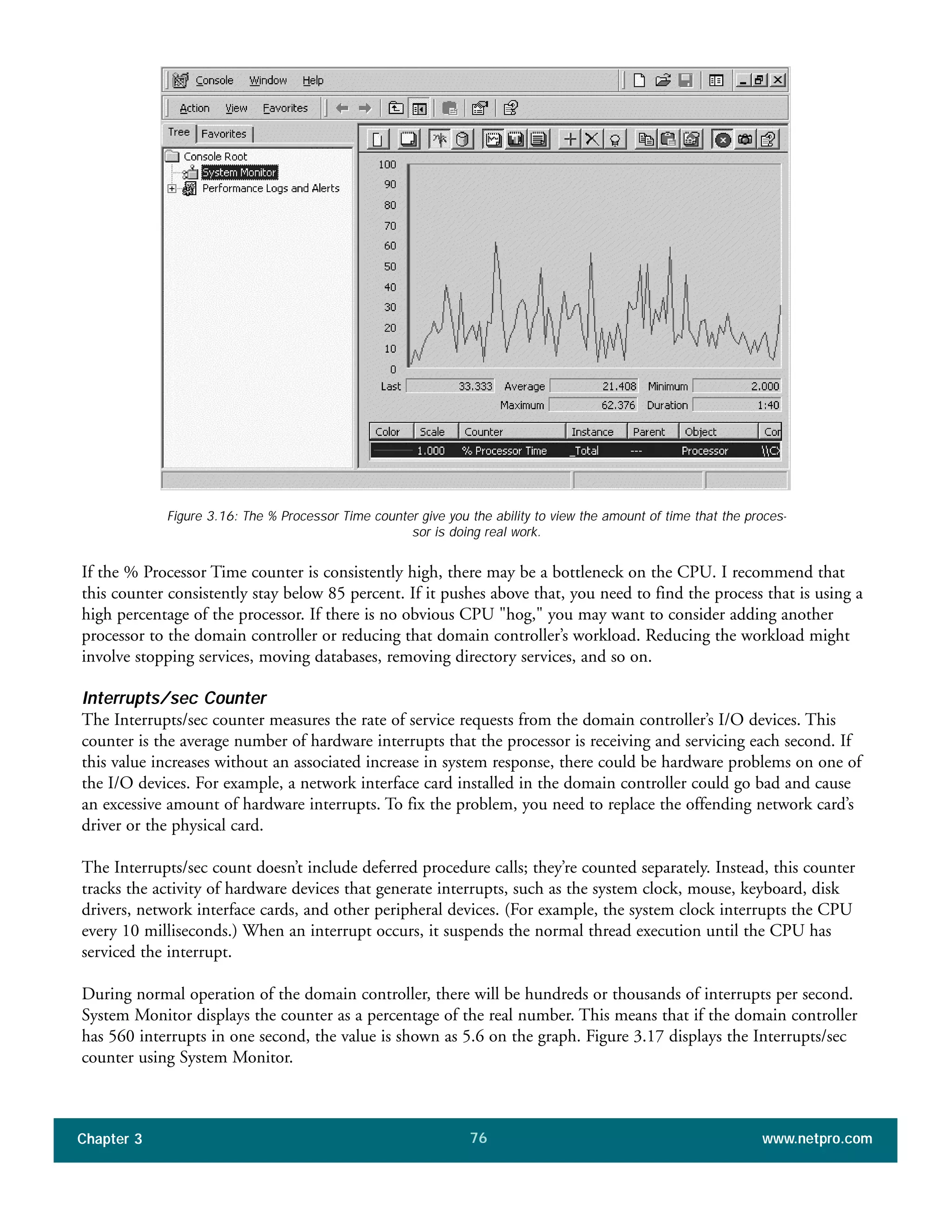 If the % Processor Time counter is consistently high, there may be a bottleneck on the CPU. I recommend that
this counter consistently stay below 85 percent. If it pushes above that, you need to find the process that is using a
high percentage of the processor. If there is no obvious CPU "hog," you may want to consider adding another
processor to the domain controller or reducing that domain controller’s workload. Reducing the workload might
involve stopping services, moving databases, removing directory services, and so on.
Interrupts/sec Counter
The Interrupts/sec counter measures the rate of service requests from the domain controller’s I/O devices. This
counter is the average number of hardware interrupts that the processor is receiving and servicing each second. If
this value increases without an associated increase in system response, there could be hardware problems on one of
the I/O devices. For example, a network interface card installed in the domain controller could go bad and cause
an excessive amount of hardware interrupts. To fix the problem, you need to replace the offending network card’s
driver or the physical card.
The Interrupts/sec count doesn’t include deferred procedure calls; they’re counted separately. Instead, this counter
tracks the activity of hardware devices that generate interrupts, such as the system clock, mouse, keyboard, disk
drivers, network interface cards, and other peripheral devices. (For example, the system clock interrupts the CPU
every 10 milliseconds.) When an interrupt occurs, it suspends the normal thread execution until the CPU has
serviced the interrupt.
During normal operation of the domain controller, there will be hundreds or thousands of interrupts per second.
System Monitor displays the counter as a percentage of the real number. This means that if the domain controller
has 560 interrupts in one second, the value is shown as 5.6 on the graph. Figure 3.17 displays the Interrupts/sec
counter using System Monitor.
Chapter 3 www.netpro.com76
Figure 3.16: The % Processor Time counter give you the ability to view the amount of time that the proces-
sor is doing real work.
 