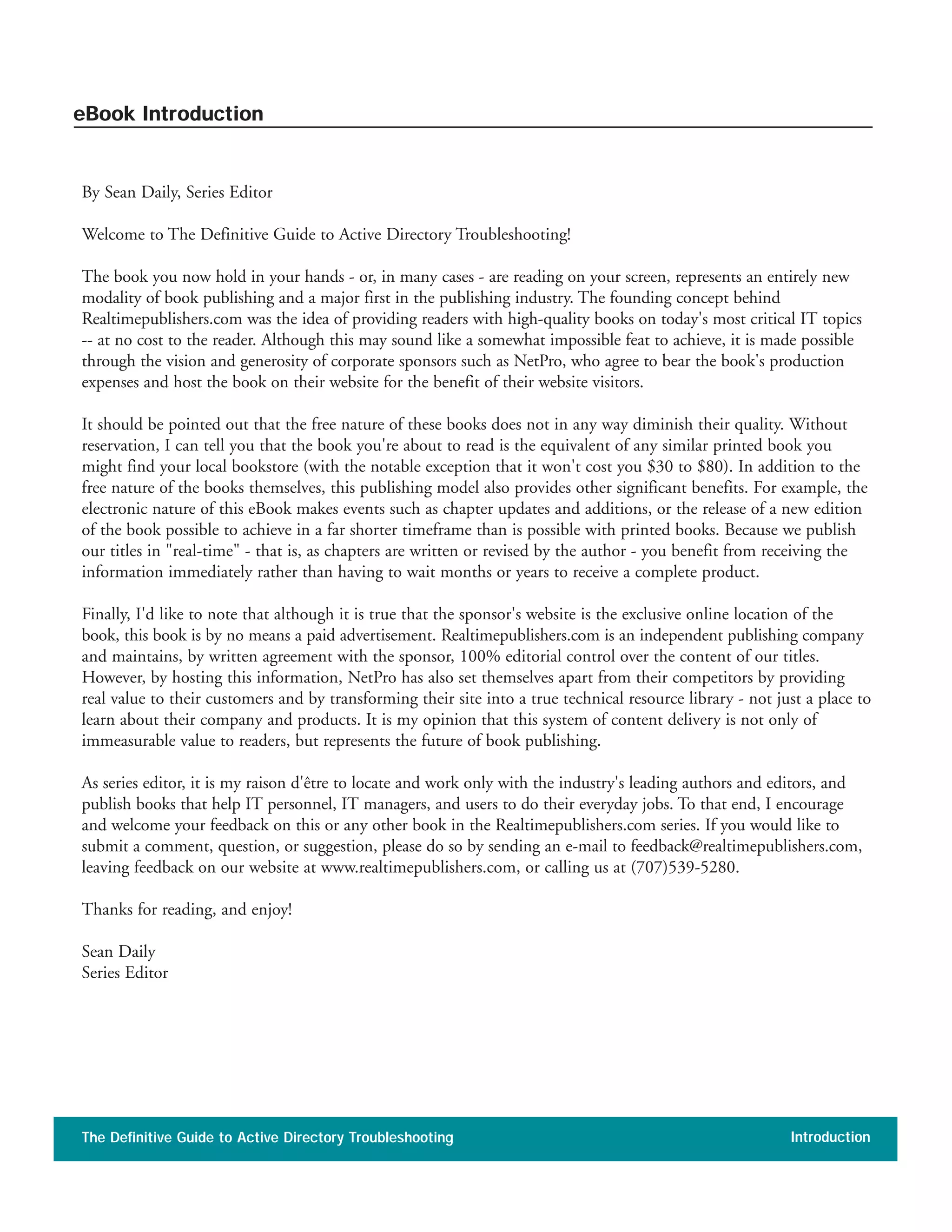 By Sean Daily, Series Editor
Welcome to The Definitive Guide to Active Directory Troubleshooting!
The book you now hold in your hands - or, in many cases - are reading on your screen, represents an entirely new
modality of book publishing and a major first in the publishing industry. The founding concept behind
Realtimepublishers.com was the idea of providing readers with high-quality books on today's most critical IT topics
-- at no cost to the reader. Although this may sound like a somewhat impossible feat to achieve, it is made possible
through the vision and generosity of corporate sponsors such as NetPro, who agree to bear the book's production
expenses and host the book on their website for the benefit of their website visitors.
It should be pointed out that the free nature of these books does not in any way diminish their quality. Without
reservation, I can tell you that the book you're about to read is the equivalent of any similar printed book you
might find your local bookstore (with the notable exception that it won't cost you $30 to $80). In addition to the
free nature of the books themselves, this publishing model also provides other significant benefits. For example, the
electronic nature of this eBook makes events such as chapter updates and additions, or the release of a new edition
of the book possible to achieve in a far shorter timeframe than is possible with printed books. Because we publish
our titles in "real-time" - that is, as chapters are written or revised by the author - you benefit from receiving the
information immediately rather than having to wait months or years to receive a complete product.
Finally, I'd like to note that although it is true that the sponsor's website is the exclusive online location of the
book, this book is by no means a paid advertisement. Realtimepublishers.com is an independent publishing company
and maintains, by written agreement with the sponsor, 100% editorial control over the content of our titles.
However, by hosting this information, NetPro has also set themselves apart from their competitors by providing
real value to their customers and by transforming their site into a true technical resource library - not just a place to
learn about their company and products. It is my opinion that this system of content delivery is not only of
immeasurable value to readers, but represents the future of book publishing.
As series editor, it is my raison d'être to locate and work only with the industry's leading authors and editors, and
publish books that help IT personnel, IT managers, and users to do their everyday jobs. To that end, I encourage
and welcome your feedback on this or any other book in the Realtimepublishers.com series. If you would like to
submit a comment, question, or suggestion, please do so by sending an e-mail to feedback@realtimepublishers.com,
leaving feedback on our website at www.realtimepublishers.com, or calling us at (707)539-5280.
Thanks for reading, and enjoy!
Sean Daily
Series Editor
The Definitive Guide to Active Directory Troubleshooting Introduction
eBook Introduction
 