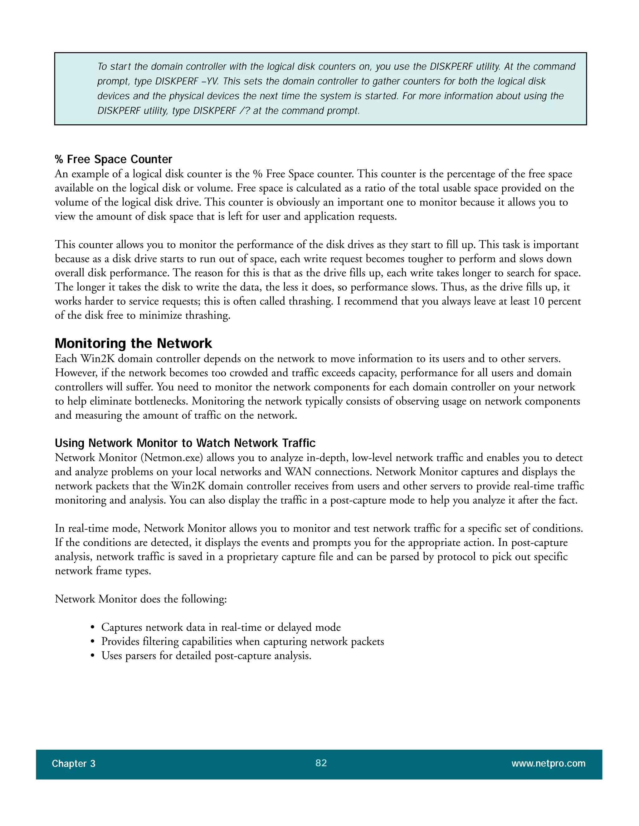 % Free Space Counter
An example of a logical disk counter is the % Free Space counter. This counter is the percentage of the free space
available on the logical disk or volume. Free space is calculated as a ratio of the total usable space provided on the
volume of the logical disk drive. This counter is obviously an important one to monitor because it allows you to
view the amount of disk space that is left for user and application requests.
This counter allows you to monitor the performance of the disk drives as they start to fill up. This task is important
because as a disk drive starts to run out of space, each write request becomes tougher to perform and slows down
overall disk performance. The reason for this is that as the drive fills up, each write takes longer to search for space.
The longer it takes the disk to write the data, the less it does, so performance slows. Thus, as the drive fills up, it
works harder to service requests; this is often called thrashing. I recommend that you always leave at least 10 percent
of the disk free to minimize thrashing.
Monitoring the Network
Each Win2K domain controller depends on the network to move information to its users and to other servers.
However, if the network becomes too crowded and traffic exceeds capacity, performance for all users and domain
controllers will suffer. You need to monitor the network components for each domain controller on your network
to help eliminate bottlenecks. Monitoring the network typically consists of observing usage on network components
and measuring the amount of traffic on the network.
Using Network Monitor to Watch Network Traffic
Network Monitor (Netmon.exe) allows you to analyze in-depth, low-level network traffic and enables you to detect
and analyze problems on your local networks and WAN connections. Network Monitor captures and displays the
network packets that the Win2K domain controller receives from users and other servers to provide real-time traffic
monitoring and analysis. You can also display the traffic in a post-capture mode to help you analyze it after the fact.
In real-time mode, Network Monitor allows you to monitor and test network traffic for a specific set of conditions.
If the conditions are detected, it displays the events and prompts you for the appropriate action. In post-capture
analysis, network traffic is saved in a proprietary capture file and can be parsed by protocol to pick out specific
network frame types.
Network Monitor does the following:
• Captures network data in real-time or delayed mode
• Provides filtering capabilities when capturing network packets
• Uses parsers for detailed post-capture analysis.
Chapter 3 www.netpro.com82
To start the domain controller with the logical disk counters on, you use the DISKPERF utility. At the command
prompt, type DISKPERF –YV. This sets the domain controller to gather counters for both the logical disk
devices and the physical devices the next time the system is started. For more information about using the
DISKPERF utility, type DISKPERF /? at the command prompt.
 