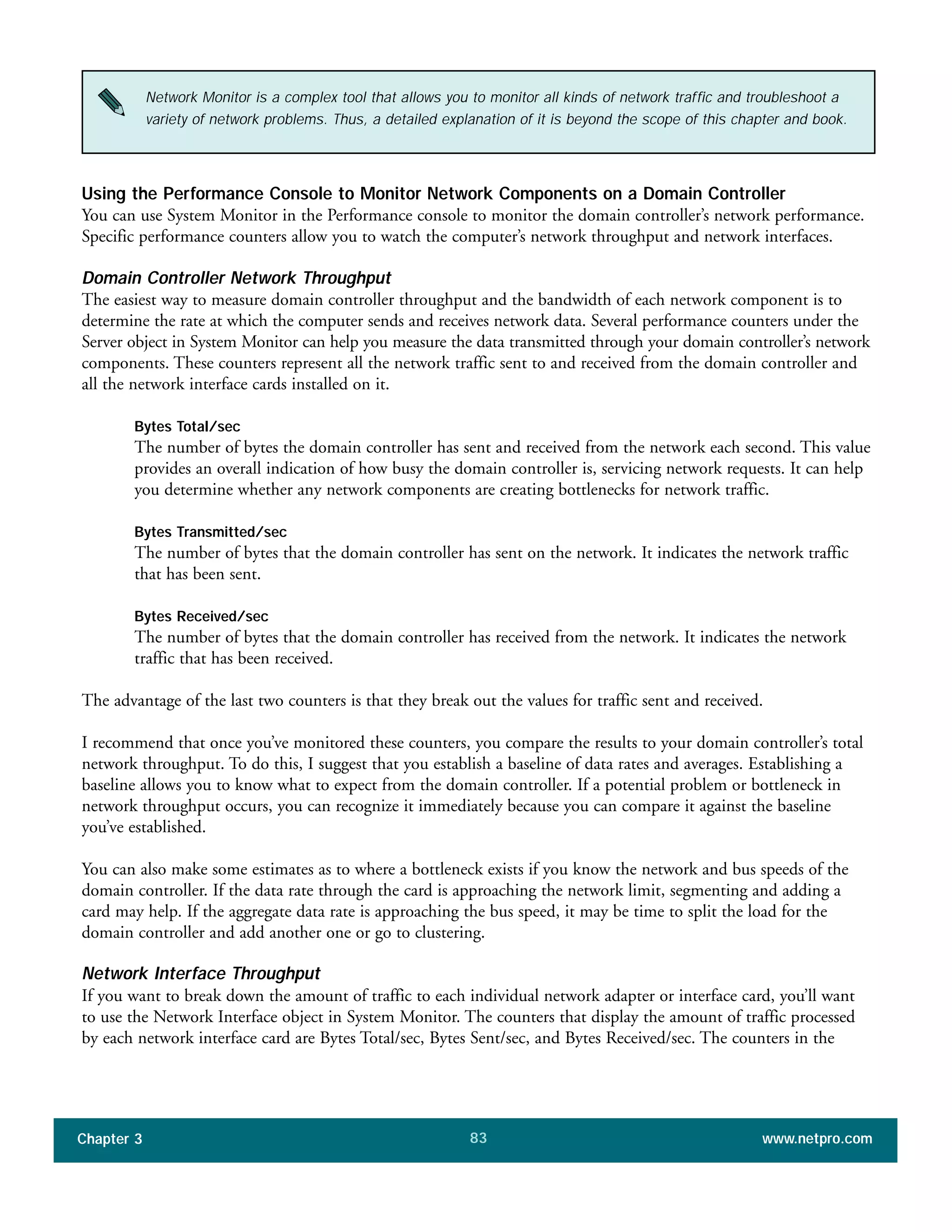 Using the Performance Console to Monitor Network Components on a Domain Controller
You can use System Monitor in the Performance console to monitor the domain controller’s network performance.
Specific performance counters allow you to watch the computer’s network throughput and network interfaces.
Domain Controller Network Throughput
The easiest way to measure domain controller throughput and the bandwidth of each network component is to
determine the rate at which the computer sends and receives network data. Several performance counters under the
Server object in System Monitor can help you measure the data transmitted through your domain controller’s network
components. These counters represent all the network traffic sent to and received from the domain controller and
all the network interface cards installed on it.
Bytes Total/sec
The number of bytes the domain controller has sent and received from the network each second. This value
provides an overall indication of how busy the domain controller is, servicing network requests. It can help
you determine whether any network components are creating bottlenecks for network traffic.
Bytes Transmitted/sec
The number of bytes that the domain controller has sent on the network. It indicates the network traffic
that has been sent.
Bytes Received/sec
The number of bytes that the domain controller has received from the network. It indicates the network
traffic that has been received.
The advantage of the last two counters is that they break out the values for traffic sent and received.
I recommend that once you’ve monitored these counters, you compare the results to your domain controller’s total
network throughput. To do this, I suggest that you establish a baseline of data rates and averages. Establishing a
baseline allows you to know what to expect from the domain controller. If a potential problem or bottleneck in
network throughput occurs, you can recognize it immediately because you can compare it against the baseline
you’ve established.
You can also make some estimates as to where a bottleneck exists if you know the network and bus speeds of the
domain controller. If the data rate through the card is approaching the network limit, segmenting and adding a
card may help. If the aggregate data rate is approaching the bus speed, it may be time to split the load for the
domain controller and add another one or go to clustering.
Network Interface Throughput
If you want to break down the amount of traffic to each individual network adapter or interface card, you’ll want
to use the Network Interface object in System Monitor. The counters that display the amount of traffic processed
by each network interface card are Bytes Total/sec, Bytes Sent/sec, and Bytes Received/sec. The counters in the
Chapter 3 www.netpro.com83
Network Monitor is a complex tool that allows you to monitor all kinds of network traffic and troubleshoot a
variety of network problems. Thus, a detailed explanation of it is beyond the scope of this chapter and book.
 