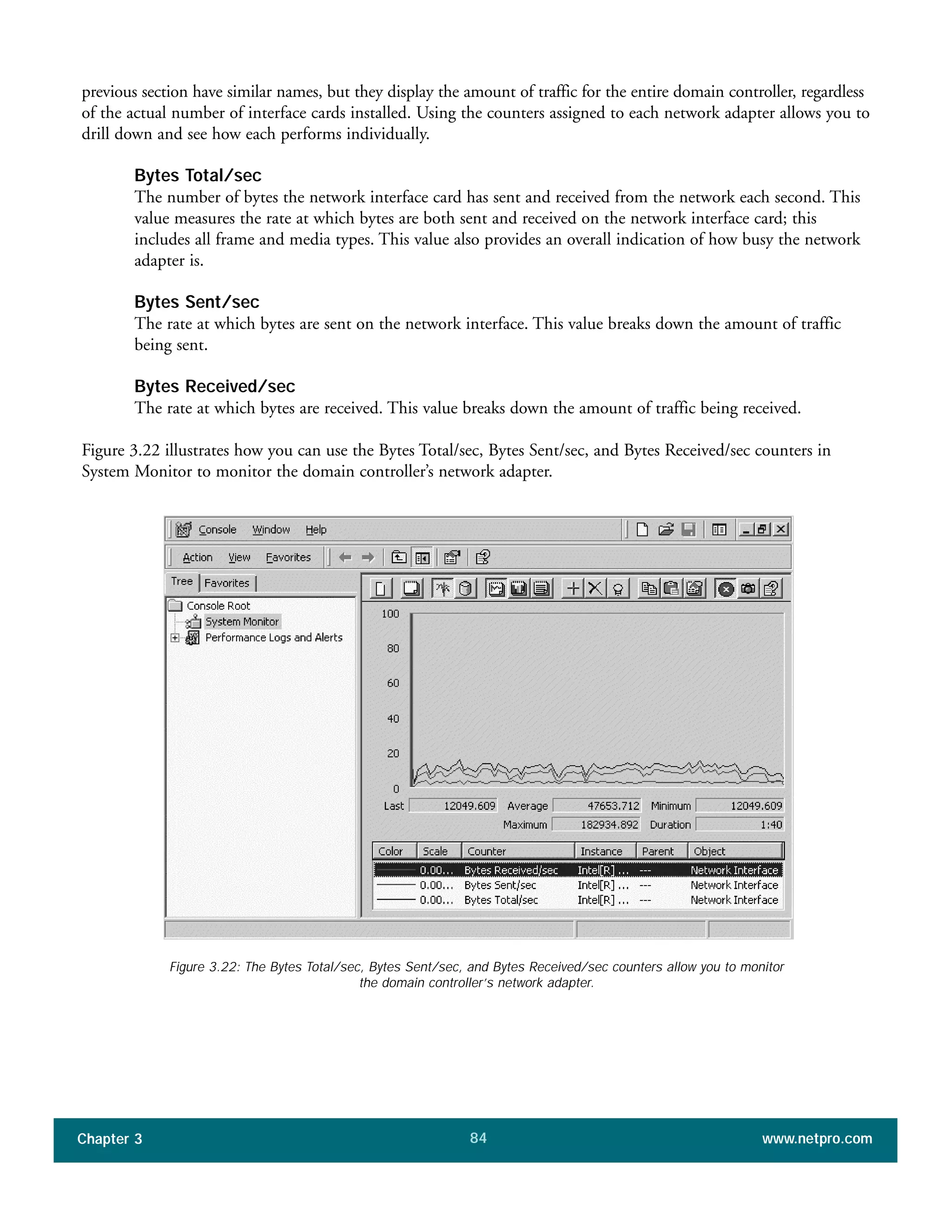 previous section have similar names, but they display the amount of traffic for the entire domain controller, regardless
of the actual number of interface cards installed. Using the counters assigned to each network adapter allows you to
drill down and see how each performs individually.
Bytes Total/sec
The number of bytes the network interface card has sent and received from the network each second. This
value measures the rate at which bytes are both sent and received on the network interface card; this
includes all frame and media types. This value also provides an overall indication of how busy the network
adapter is.
Bytes Sent/sec
The rate at which bytes are sent on the network interface. This value breaks down the amount of traffic
being sent.
Bytes Received/sec
The rate at which bytes are received. This value breaks down the amount of traffic being received.
Figure 3.22 illustrates how you can use the Bytes Total/sec, Bytes Sent/sec, and Bytes Received/sec counters in
System Monitor to monitor the domain controller’s network adapter.
Chapter 3 www.netpro.com84
Figure 3.22: The Bytes Total/sec, Bytes Sent/sec, and Bytes Received/sec counters allow you to monitor
the domain controller’s network adapter.
 