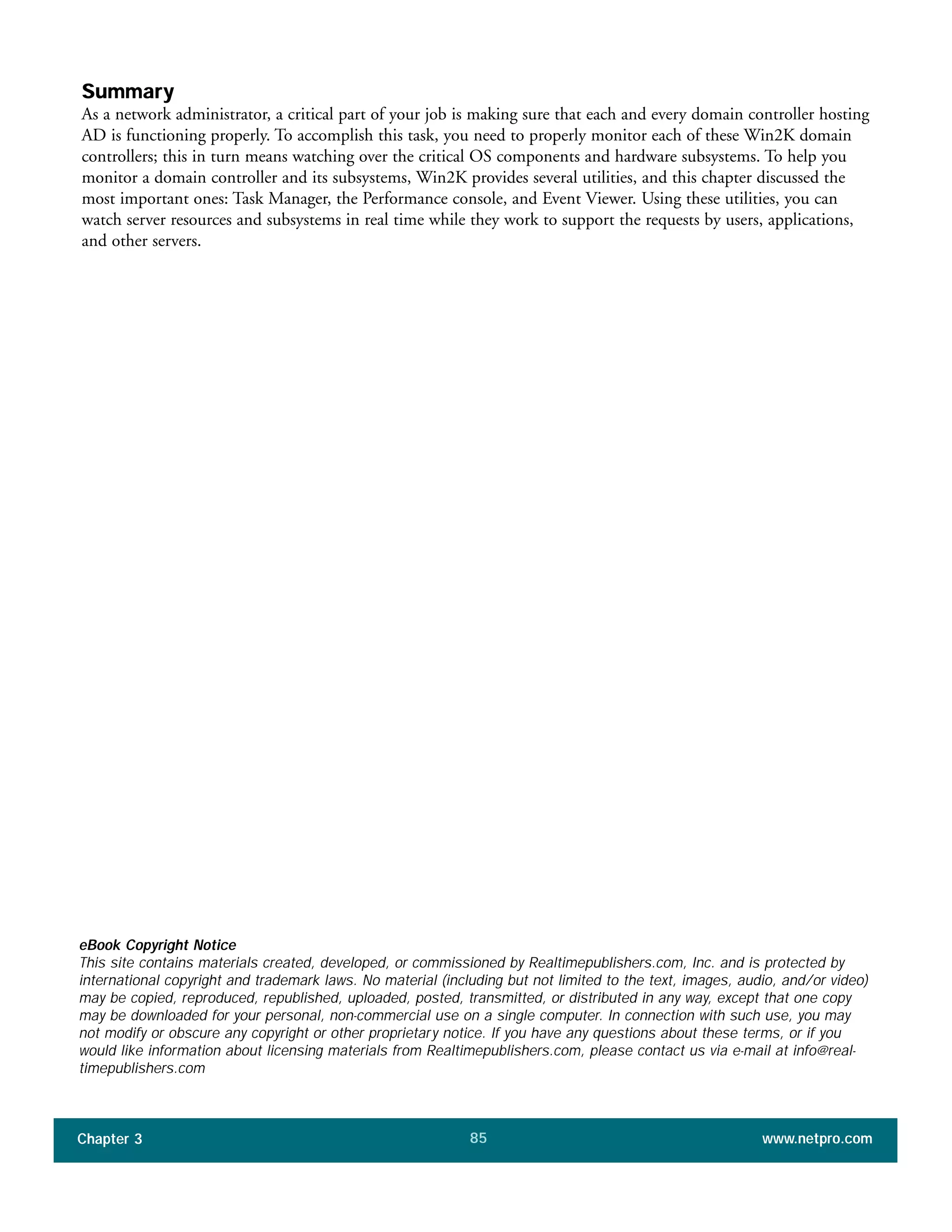 Summary
As a network administrator, a critical part of your job is making sure that each and every domain controller hosting
AD is functioning properly. To accomplish this task, you need to properly monitor each of these Win2K domain
controllers; this in turn means watching over the critical OS components and hardware subsystems. To help you
monitor a domain controller and its subsystems, Win2K provides several utilities, and this chapter discussed the
most important ones: Task Manager, the Performance console, and Event Viewer. Using these utilities, you can
watch server resources and subsystems in real time while they work to support the requests by users, applications,
and other servers.
Chapter 3 www.netpro.com85
eBook Copyright Notice
This site contains materials created, developed, or commissioned by Realtimepublishers.com, Inc. and is protected by
international copyright and trademark laws. No material (including but not limited to the text, images, audio, and/or video)
may be copied, reproduced, republished, uploaded, posted, transmitted, or distributed in any way, except that one copy
may be downloaded for your personal, non-commercial use on a single computer. In connection with such use, you may
not modify or obscure any copyright or other proprietary notice. If you have any questions about these terms, or if you
would like information about licensing materials from Realtimepublishers.com, please contact us via e-mail at info@real-
timepublishers.com
 