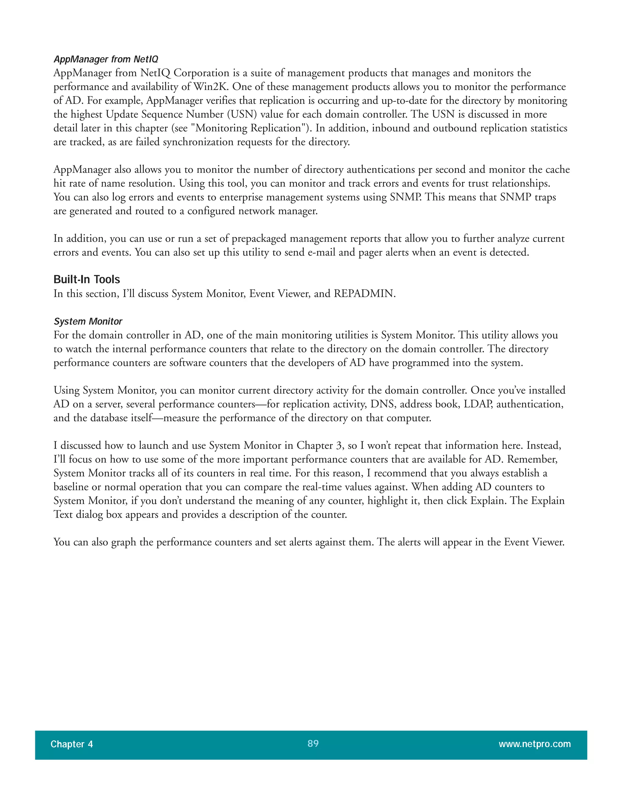AppManager from NetIQ
AppManager from NetIQ Corporation is a suite of management products that manages and monitors the
performance and availability of Win2K. One of these management products allows you to monitor the performance
of AD. For example, AppManager verifies that replication is occurring and up-to-date for the directory by monitoring
the highest Update Sequence Number (USN) value for each domain controller. The USN is discussed in more
detail later in this chapter (see "Monitoring Replication"). In addition, inbound and outbound replication statistics
are tracked, as are failed synchronization requests for the directory.
AppManager also allows you to monitor the number of directory authentications per second and monitor the cache
hit rate of name resolution. Using this tool, you can monitor and track errors and events for trust relationships.
You can also log errors and events to enterprise management systems using SNMP. This means that SNMP traps
are generated and routed to a configured network manager.
In addition, you can use or run a set of prepackaged management reports that allow you to further analyze current
errors and events. You can also set up this utility to send e-mail and pager alerts when an event is detected.
Built-In Tools
In this section, I’ll discuss System Monitor, Event Viewer, and REPADMIN.
System Monitor
For the domain controller in AD, one of the main monitoring utilities is System Monitor. This utility allows you
to watch the internal performance counters that relate to the directory on the domain controller. The directory
performance counters are software counters that the developers of AD have programmed into the system.
Using System Monitor, you can monitor current directory activity for the domain controller. Once you’ve installed
AD on a server, several performance counters—for replication activity, DNS, address book, LDAP, authentication,
and the database itself—measure the performance of the directory on that computer.
I discussed how to launch and use System Monitor in Chapter 3, so I won’t repeat that information here. Instead,
I’ll focus on how to use some of the more important performance counters that are available for AD. Remember,
System Monitor tracks all of its counters in real time. For this reason, I recommend that you always establish a
baseline or normal operation that you can compare the real-time values against. When adding AD counters to
System Monitor, if you don’t understand the meaning of any counter, highlight it, then click Explain. The Explain
Text dialog box appears and provides a description of the counter.
You can also graph the performance counters and set alerts against them. The alerts will appear in the Event Viewer.
Chapter 4 www.netpro.com89
 