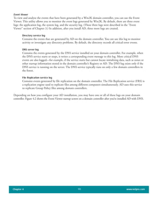 Event Viewer
To view and analyze the events that have been generated by a Win2K domain controller, you can use the Event
Viewer. This utility allows you to monitor the event logs generated by Win2K. By default, there are three event
logs: the application log, the system log, and the security log. (These three logs were described in the "Event
Viewer" section of Chapter 3.) In addition, after you install AD, three more logs are created.
Directory service log
Contains the events that are generated by AD on the domain controller. You can use this log to monitor
activity or investigate any directory problems. By default, the directory records all critical error events.
DNS server log
Contains the events generated by the DNS service installed on your domain controller. For example, when
the DNS service starts or stops, it writes a corresponding event message to this log. More critical DNS
events are also logged—for example, if the service starts but cannot locate initializing data, such as zones or
other startup information stored in the domain controller’s Registry or AD. The DNS log exists only if the
DNS service is running on the server. The DNS service typically runs on only a few domain controllers in
the forest.
File Replication service log
Contains events generated by file replication on the domain controller. The File Replication service (FRS) is
a replication engine used to replicate files among different computers simultaneously. AD uses this service
to replicate Group Policy files among domain controllers.
Depending on how you configure your AD installation, you may have one or all of these logs on your domain
controller. Figure 4.2 shows the Event Viewer startup screen on a domain controller after you’ve installed AD with DNS.
Chapter 4 www.netpro.com90
 