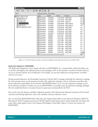 Replication Diagnostics (REPADMIN)
The Replication Diagnostics tool is simply referred to as REPADMIN. It’s a command-line utility that allows you
to monitor and diagnose the replication process and topology in AD. It also provides a number of switches that you
can use to monitor specific areas of replication. For example, you can force replication among domain controllers
and view the status.
During normal replication, the Knowledge Consistency Checker (KCC) manages and builds the replication topology
for each naming context on the domain controller. The replication topology is the set of domain controllers that
shares replication responsibility for the domain. REPADMIN allows you to view the replication topology as seen
by the domain controller. If needed, you can use REPADMIN to manually create the replication topology, although
this isn’t usually beneficial or necessary because it’s generated automatically by the KCC.
You can also view the domain controller’s replication partners, both inbound and outbound, and some of the internal
structures used during replication, such as the metadata and up-to-dateness vectors.
You can install the REPADMIN.EXE utility from the SupportTools folder on the Microsoft Windows 2000 CD.
Running the SETUP program launches the Win2K Support Tools Setup wizard, which installs this tool along with
many other useful support tools to the Program FilesSupport Tools folder. Figure 4.3 shows the interface for
REPADMIN.
Chapter 4 www.netpro.com91
Figure 4.2: The Event Viewer startup screen lists additional event logs that have been created for AD.
 