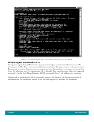 Monitoring the AD Infrastructure
An important aspect of any AD deployment is always monitoring the environment and infrastructure. The
infrastructure of AD is the set of processes and data structures that the directory service uses to function properly.
By constantly monitoring the infrastructure, you can detect issues that arise in the environment and correct them
before they affect your users. For example, users will be affected if there is an intermittent failure of a bridgehead
server or if a Flexible Single Master Operation (FSMO, pronounced "fizmo") role-holding server goes down.
The first task in troubleshooting AD is to constantly monitor critical areas of the directory deployment. I
recommend that you continuously monitor at least the following directory structures and components:
Chapter 4 www.netpro.com92
Figure 4.3: The REPADMIN utility allows you to view the replication process and topology.
 