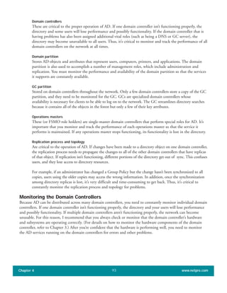 Domain controllers
These are critical to the proper operation of AD. If one domain controller isn’t functioning properly, the
directory and some users will lose performance and possibly functionality. If the domain controller that is
having problems has also been assigned additional vital roles (such as being a DNS or GC server), the
directory may become unavailable to all users. Thus, it’s critical to monitor and track the performance of all
domain controllers on the network at all times.
Domain partition
Stores AD objects and attributes that represent users, computers, printers, and applications. The domain
partition is also used to accomplish a number of management roles, which include administration and
replication. You must monitor the performance and availability of the domain partition so that the services
it supports are constantly available.
GC partition
Stored on domain controllers throughout the network. Only a few domain controllers store a copy of the GC
partition, and they need to be monitored for the GC. GCs are specialized domain controllers whose
availability is necessary for clients to be able to log on to the network. The GC streamlines directory searches
because it contains all of the objects in the forest but only a few of their key attributes.
Operations masters
These (or FSMO role holders) are single-master domain controllers that perform special roles for AD. It’s
important that you monitor and track the performance of each operations master so that the service it
performs is maintained. If any operations master stops functioning, its functionality is lost in the directory.
Replication process and topology
Are critical to the operation of AD. If changes have been made to a directory object on one domain controller,
the replication process needs to propagate the changes to all of the other domain controllers that have replicas
of that object. If replication isn’t functioning, different portions of the directory get out of sync. This confuses
users, and they lose access to directory resources.
For example, if an administrator has changed a Group Policy but the change hasn’t been synchronized to all
copies, users using the older copies may access the wrong information. In addition, once the synchronization
among directory replicas is lost, it’s very difficult and time-consuming to get back. Thus, it’s critical to
constantly monitor the replication process and topology for problems.
Monitoring the Domain Controllers
Because AD can be distributed across many domain controllers, you need to constantly monitor individual domain
controllers. If one domain controller isn’t functioning properly, the directory and your users will lose performance
and possibly functionality. If multiple domain controllers aren’t functioning properly, the network can become
unusable. For this reason, I recommend that you always check or monitor that the domain controller’s hardware
and subsystems are operating correctly. (For details on how to monitor the hardware components of the domain
controller, refer to Chapter 3.) After you’re confident that the hardware is performing well, you need to monitor
the AD services running on the domain controllers for errors and other problems.
Chapter 4 www.netpro.com93
 