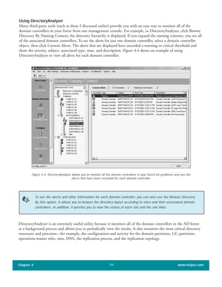 Using DirectoryAnalyzer
Many third-party tools (such as those I discussed earlier) provide you with an easy way to monitor all of the
domain controllers in your forest from one management console. For example, in DirectoryAnalyzer, click Browse
Directory By Naming Context; the directory hierarchy is displayed. If you expand the naming contexts, you see all
of the associated domain controllers. To see the alerts for just one domain controller, select a domain controller
object, then click Current Alerts. The alerts that are displayed have exceeded a warning or critical threshold and
show the severity, subject, associated type, time, and description. Figure 4.4 shows an example of using
DirectoryAnalyzer to view all alerts for each domain controller.
Chapter 4 www.netpro.com94
DirectoryAnalyzer is an extremely useful utility because it monitors all of the domain controllers in the AD forest
as a background process and allows you to periodically view the results. It also monitors the most critical directory
structures and processes—for example, the configuration and activity for the domain partitions, GC partitions,
operations master roles, sites, DNS, the replication process, and the replication topology.
Figure 4.4: DirectoryAnalyzer allows you to monitor all the domain controllers in your forest for problems and see the
alerts that have been recorded for each domain controller.
To see the alerts and other information for each domain controller, you can also use the Browse Directory
By Site option. It allows you to browse the directory layout according to sites and their associated domain
controllers. In addition, it permits you to view the status of each site and the site links.
 