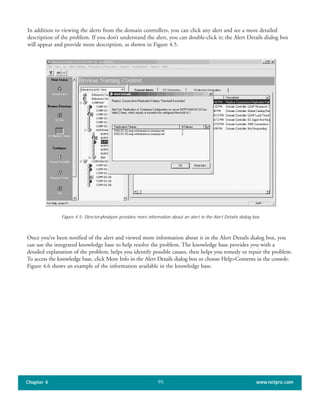 In addition to viewing the alerts from the domain controllers, you can click any alert and see a more detailed
description of the problem. If you don’t understand the alert, you can double-click it; the Alert Details dialog box
will appear and provide more description, as shown in Figure 4.5.
Chapter 4 www.netpro.com95
Figure 4.5: DirectoryAnalyzer provides more information about an alert in the Alert Details dialog box.
Once you’ve been notified of the alert and viewed more information about it in the Alert Details dialog box, you
can use the integrated knowledge base to help resolve the problem. The knowledge base provides you with a
detailed explanation of the problem, helps you identify possible causes, then helps you remedy or repair the problem.
To access the knowledge base, click More Info in the Alert Details dialog box or choose Help>Contents in the console.
Figure 4.6 shows an example of the information available in the knowledge base.
 