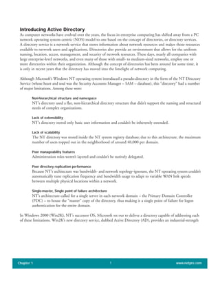 Introducing Active Directory
As computer networks have evolved over the years, the focus in enterprise computing has shifted away from a PC
network operating system-centric (NOS) model to one based on the concept of directories, or directory services.
A directory service is a network service that stores information about network resources and makes those resources
available to network users and applications. Directories also provide an environment that allows for the uniform
naming, location, access, management, and security of network resources. These days, nearly all companies with
large enterprise-level networks, and even many of those with small- to medium-sized networks, employ one or
more directories within their organization. Although the concept of directories has been around for some time, it
is only in recent years that the directory has moved into the limelight of network computing.
Although Microsoft’s Windows NT operating system introduced a pseudo-directory in the form of the NT Directory
Service (whose heart and soul was the Security Accounts Manager – SAM – database), this "directory" had a number
of major limitations. Among these were:
Non-hierarchical structure and namespace
NT’s directory used a flat, non-hierarchical directory structure that didn’t support the naming and structural
needs of complex organizations.
Lack of extensibility
NT’s directory stored only basic user information and couldn’t be inherently extended.
Lack of scalability
The NT directory was stored inside the NT system registry database; due to this architecture, the maximum
number of users topped out in the neighborhood of around 40,000 per domain.
Poor manageability features
Administration roles weren’t layered and couldn’t be natively delegated.
Poor directory replication performance
Because NT’s architecture was bandwidth- and network topology-ignorant, the NT operating system couldn’t
automatically tune replication frequency and bandwidth usage to adapt to variable WAN link speeds
between multiple physical locations within a network.
Single-master, Single point of failure architecture
NT’s architecture called for a single server in each network domain – the Primary Domain Controller
(PDC) – to house the "master" copy of the directory, thus making it a single point of failure for logon
authentication for the entire domain.
In Windows 2000 (Win2K), NT’s successor OS, Microsoft set out to deliver a directory capable of addressing each
of these limitations. Win2K’s new directory service, dubbed Active Directory (AD), provides an industrial-strength
Chapter 1 www.netpro.com1
 