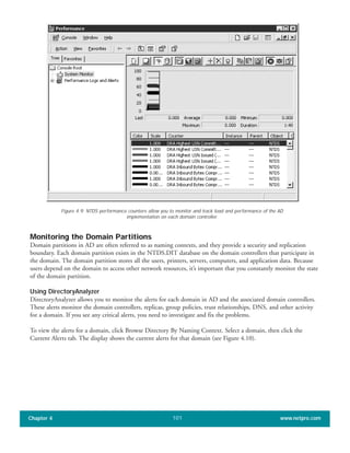 Monitoring the Domain Partitions
Domain partitions in AD are often referred to as naming contexts, and they provide a security and replication
boundary. Each domain partition exists in the NTDS.DIT database on the domain controllers that participate in
the domain. The domain partition stores all the users, printers, servers, computers, and application data. Because
users depend on the domain to access other network resources, it’s important that you constantly monitor the state
of the domain partition.
Using DirectoryAnalyzer
DirectoryAnalyzer allows you to monitor the alerts for each domain in AD and the associated domain controllers.
These alerts monitor the domain controllers, replicas, group policies, trust relationships, DNS, and other activity
for a domain. If you see any critical alerts, you need to investigate and fix the problems.
To view the alerts for a domain, click Browse Directory By Naming Context. Select a domain, then click the
Current Alerts tab. The display shows the current alerts for that domain (see Figure 4.10).
Chapter 4 www.netpro.com101
Figure 4.9: NTDS performance counters allow you to monitor and track load and performance of the AD
implementation on each domain controller.
 