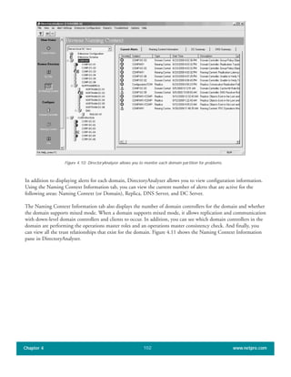 In addition to displaying alerts for each domain, DirectoryAnalyzer allows you to view configuration information.
Using the Naming Context Information tab, you can view the current number of alerts that are active for the
following areas: Naming Context (or Domain), Replica, DNS Server, and DC Server.
The Naming Context Information tab also displays the number of domain controllers for the domain and whether
the domain supports mixed mode. When a domain supports mixed mode, it allows replication and communication
with down-level domain controllers and clients to occur. In addition, you can see which domain controllers in the
domain are performing the operations master roles and an operations master consistency check. And finally, you
can view all the trust relationships that exist for the domain. Figure 4.11 shows the Naming Context Information
pane in DirectoryAnalyzer.
Chapter 4 www.netpro.com102
Figure 4.10: DirectoryAnalyzer allows you to monitor each domain partition for problems.
 