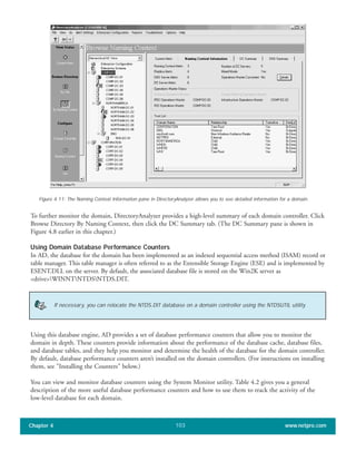 To further monitor the domain, DirectoryAnalyzer provides a high-level summary of each domain controller. Click
Browse Directory By Naming Context, then click the DC Summary tab. (The DC Summary pane is shown in
Figure 4.8 earlier in this chapter.)
Using Domain Database Performance Counters
In AD, the database for the domain has been implemented as an indexed sequential access method (ISAM) record or
table manager. This table manager is often referred to as the Extensible Storage Engine (ESE) and is implemented by
ESENT.DLL on the server. By default, the associated database file is stored on the Win2K server as
<drive>WINNTNTDSNTDS.DIT.
Chapter 4 www.netpro.com103
Figure 4.11: The Naming Context Information pane in DirectoryAnalyzer allows you to see detailed information for a domain.
If necessary, you can relocate the NTDS.DIT database on a domain controller using the NTDSUTIL utility.
Using this database engine, AD provides a set of database performance counters that allow you to monitor the
domain in depth. These counters provide information about the performance of the database cache, database files,
and database tables, and they help you monitor and determine the health of the database for the domain controller.
By default, database performance counters aren’t installed on the domain controllers. (For instructions on installing
them, see "Installing the Counters" below.)
You can view and monitor database counters using the System Monitor utility. Table 4.2 gives you a general
description of the more useful database performance counters and how to use them to track the activity of the
low-level database for each domain.
 