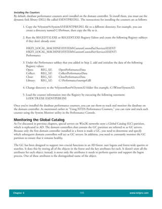 Installing the Counters
By default, database performance counters aren’t installed on the domain controller. To install them, you must use the
dynamic-link library (DLL) file called ESENTPRF.DLL. The instructions for installing the counters are as follows:
1. Copy the %System%System32ESENTPRF.DLL file to a different directory. For example, you can
create a directory named C:Perfmon, then copy the file to it.
2. Run the REGEDT32.EXE or REGEDIT.EXE Registry Editor and create the following Registry subkeys
if they don’t already exist:
HKEY_LOCAL_MACHINESYSTEMCurrentControlSetServicesESENT
HKEY_LOCAL_MACHINESYSTEMCurrentControlSetServicesESENT
Performance
3. Under the Performance subkey that you added in Step 2, add and initialize the data of the following
Registry values:
Open: REG_SZ: OpenPerformanceData
Collect: REG_SZ: CollectPerformanceData
Close: REG_SZ: ClosePerformanceData
Library: REG_SZ: C:Performanceesentprf.dll
4. Change directory to the %SystemRoot%System32 folder (for example, C:WinntSystem32).
5. Load the counter information into the Registry by executing the following statement:
LODCTR.EXE ESENTPERF.INI
Once you’ve installed the database performance counters, you can use them to track and monitor the database on
the domain controller. As mentioned earlier in "Using NTDS Performance Counters," you can view and track each
counter using the System Monitor utility in the Performance Console.
Monitoring the Global Catalog
As I’ve discussed in previous chapters, special servers on Win2K networks store a Global Catalog (GC) partition,
which is replicated in AD. The domain controllers that contain the GC partition are referred to as GC servers.
Because only the first domain controller installed in a forest is made a GC, you need to determine and specify
which subsequent domain controllers will act as GC servers. In addition, you need to constantly monitor the GC
partition to ensure that it remains healthy.
The GC has been designed to support two crucial functions in an AD forest: user logons and forest-wide queries or
searches. It does this by storing all of the objects in the forest and the key attributes for each. It doesn’t store all the
attributes for each object; instead, it stores only the attributes it needs to perform queries and support the logon
process. One of these attributes is the distinguished name of the object.
Chapter 4 www.netpro.com105
 