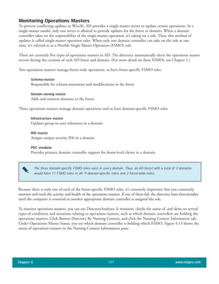 Monitoring Operations Masters
To prevent conflicting updates in Win2K, AD provides a single-master server to update certain operations. In a
single-master model, only one server is allowed to provide updates for the forest or domain. When a domain
controller takes on the responsibility of the single-master operation, it’s taking on a role. Thus, this method of
updates is called single-master operation roles. When only one domain controller can take on the role at one
time, it’s referred to as a Flexible Single Master Operation (FSMO) role.
There are currently five types of operations masters in AD. The directory automatically elects the operations master
servers during the creation of each AD forest and domain. (For more detail on these FSMOs, see Chapter 1.)
Two operations masters manage forest-wide operations, so have forest-specific FSMO roles.
Schema master
Responsible for schema extensions and modifications in the forest
Domain naming master
Adds and removes domains in the forest.
Three operations masters manage domain operations and so have domain-specific FSMO roles.
Infrastructure master
Updates group-to-user references in a domain
RID master
Assigns unique security IDs in a domain
PDC emulator
Provides primary domain controller support for down-level clients in a domain.
Chapter 4 www.netpro.com107
The three domain-specific FSMO roles exist in every domain. Thus, an AD forest with a total of 3 domains
would have 11 FSMO roles in all: 9 domain-specific roles and 2 forest-wide roles.
Because there is only one of each of the forest-specific FSMO roles, it’s extremely important that you constantly
monitor and track the activity and health of the operations masters. If any of them fail, the directory loses functionality
until the computer is restarted or another appropriate domain controller is assigned the role.
To monitor operations masters, you can use DirectoryAnalyzer. It monitors, checks the status of, and alerts on several
types of conditions and situations relating to operations masters, such as which domain controllers are holding the
operations masters. Click Browse Directory By Naming Context, and click the Naming Context Information tab.
Under Operations Master Status, you see which domain controller is holding which FSMO. Figure 4.13 shows the
status of operations masters in the Naming Context Information pane.
 