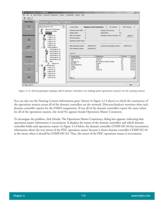 You can also use the Naming Context Information pane (shown in Figure 4.13 above) to check the consistency of
the operations masters across all of the domain controllers on the network. DirectoryAnalyzer monitors what each
domain controller reports for the FSMO assignments. If not all of the domain controllers report the same values
for all of the operations masters, the word No appears beside Operations Master Consistent.
To investigate the problem, click Details. The Operations Master Consistency dialog box appears, indicating that
operations master information is inconsistent. It displays the names of the domain controllers and which domain
controller holds each operations master. In Figure 4.14 below, the domain controller COMP-DC-04 has inconsistent
information about the true owner of the PDC operations master because it shows domain controller COMP-DC-01
as the owner when it should be COMP-DC-03. Thus, the owner of the PDC operations master is inconsistent.
Chapter 4 www.netpro.com108
Figure 4.13: DirectoryAnalyzer displays which domain controllers are holding which operations masters for the naming context.
 