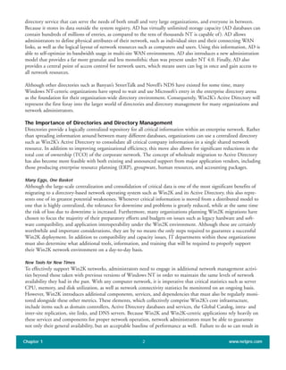 Chapter 1 www.netpro.com2
directory service that can serve the needs of both small and very large organizations, and everyone in between.
Because it stores its data outside the system registry, AD has virtually unlimited storage capacity (AD databases can
contain hundreds of millions of entries, as compared to the tens of thousands NT is capable of). AD allows
administrators to define physical attributes of their network, such as individual sites and their connecting WAN
links, as well as the logical layout of network resources such as computers and users. Using this information, AD is
able to self-optimize its bandwidth usage in multi-site WAN environments. AD also introduces a new administration
model that provides a far more granular and less monolithic than was present under NT 4.0. Finally, AD also
provides a central point of access control for network users, which means users can log in once and gain access to
all network resources.
Although other directories such as Banyan’s StreetTalk and Novell’s NDS have existed for some time, many
Windows NT-centric organizations have opted to wait and use Microsoft’s entry in the enterprise directory arena
as the foundation for their organization-wide directory environment. Consequently, Win2K’s Active Directory will
represent the first foray into the larger world of directories and directory management for many organizations and
network administrators.
The Importance of Directories and Directory Management
Directories provide a logically centralized repository for all critical information within an enterprise network. Rather
than spreading information around between many different databases, organizations can use a centralized directory
such as Win2K’s Active Directory to consolidate all critical company information in a single shared network
resource. In addition to improving organizational efficiency, this move also allows for significant reductions in the
total cost of ownership (TCO) of the corporate network. The concept of wholesale migration to Active Directory
has also become more feasible with both existing and announced support from major application vendors, including
those producing enterprise resource planning (ERP), groupware, human resources, and accounting packages.
Many Eggs, One Basket
Although the large-scale centralization and consolidation of critical data is one of the most significant benefits of
migrating to a directory-based network operating system such as Win2K and its Active Directory, this also repre-
sents one of its greatest potential weaknesses. Whenever critical information is moved from a distributed model to
one that is highly centralized, the tolerance for downtime and problems is greatly reduced, while at the same time
the risk of loss due to downtime is increased. Furthermore, many organizations planning Win2K migrations have
chosen to focus the majority of their preparatory efforts and budgets on issues such as legacy hardware and soft-
ware compatibility, and application interoperability under the Win2K environment. Although these are certainly
worthwhile and important considerations, they are by no means the only steps required to guarantee a successful
Win2K deployment. In addition to compatibility and capacity issues, IT departments within these organizations
must also determine what additional tools, information, and training that will be required to properly support
their Win2K network environment on a day-to-day basis.
New Tools for New Times
To effectively support Win2K networks, administrators need to engage in additional network management activi-
ties beyond those taken with previous versions of Windows NT in order to maintain the same levels of network
availability they had in the past. With any computer network, it is imperative that critical statistics such as server
CPU, memory, and disk utilization, as well as network connectivity statistics be monitored on an ongoing basis.
However, Win2K introduces additional components, services, and dependencies that must also be regularly moni-
tored alongside these other metrics. These elements, which collectively comprise Win2K’s core infrastructure,
include items such as domain controllers, Active Directory databases and services, the Global Catalog, intra- and
inter-site replication, site links, and DNS servers. Because Win2K and Win2K-centric applications rely heavily on
these services and components for proper network operation, network administrators must be able to guarantee
not only their general availability, but an acceptable baseline of performance as well. Failure to do so can result in
 