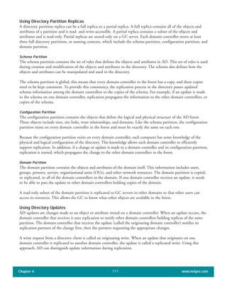 Using Directory Partition Replicas
A directory partition replica can be a full replica or a partial replica. A full replica contains all of the objects and
attributes of a partition and is read- and write-accessible. A partial replica contains a subset of the objects and
attributes and is read-only. Partial replicas are stored only on a GC server. Each domain controller stores at least
three full directory partitions, or naming contexts, which include the schema partition, configuration partition, and
domain partition.
Schema Partition
The schema partition contains the set of rules that defines the objects and attributes in AD. This set of rules is used
during creation and modification of the objects and attributes in the directory. The schema also defines how the
objects and attributes can be manipulated and used in the directory.
The schema partition is global; this means that every domain controller in the forest has a copy, and these copies
need to be kept consistent. To provide this consistency, the replication process in the directory passes updated
schema information among the domain controllers to the copies of the schema. For example, if an update is made
to the schema on one domain controller, replication propagates the information to the other domain controllers, or
copies of the schema.
Configuration Partition
The configuration partition contains the objects that define the logical and physical structure of the AD forest.
These objects include sites, site links, trust relationships, and domains. Like the schema partition, the configuration
partition exists on every domain controller in the forest and must be exactly the same on each one.
Because the configuration partition exists on every domain controller, each computer has some knowledge of the
physical and logical configuration of the directory. This knowledge allows each domain controller to efficiently
support replication. In addition, if a change or update is made to a domain controller and its configuration partition,
replication is started, which propagates the change to the other domain controllers in the forest.
Domain Partition
The domain partition contains the objects and attributes of the domain itself. This information includes users,
groups, printers, servers, organizational units (OUs), and other network resources. The domain partition is copied,
or replicated, to all of the domain controllers in the domain. If one domain controller receives an update, it needs
to be able to pass the update to other domain controllers holding copies of the domain.
A read-only subset of the domain partition is replicated to GC servers in other domains so that other users can
access its resources. This allows the GC to know what other objects are available in the forest.
Using Directory Updates
AD updates are changes made to an object or attribute stored on a domain controller. When an update occurs, the
domain controller that receives it uses replication to notify other domain controllers holding replicas of the same
partition. The domain controller that receives the update (called the originating domain controller) notifies its
replication partners of the change first, then the partners requesting the appropriate changes.
A write request from a directory client is called an originating write. When an update that originates on one
domain controller is replicated to another domain controller, the update is called a replicated write. Using this
approach, AD can distinguish update information during replication.
Chapter 4 www.netpro.com111
 