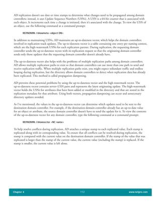 AD replication doesn’t use date or time stamps to determine what changes need to be propagated among domain
controllers; instead, it uses Update Sequence Numbers (USNs). A USN is a 64-bit counter that is associated with
each object. It increments each time a change is initiated, then it’s associated with the change. To view the USN of
an object, use the following command at a command prompt:
REPADMIN /showmeta <object DN>
In addition to maintaining USNs, AD maintains an up-to-dateness vector, which helps the domain controllers
involved in replication track updates. The up-to-dateness vector is a table containing one entry per naming context,
which are the high-watermark USNs for each replication partner. During replication, the requesting domain
controller sends the up-to-dateness vector with its replication request so that the originating domain controller
sends only those updates that the requesting domain controller doesn’t already have.
The up-to-dateness vector also helps with the problems of multiple replication paths among domain controllers.
AD allows multiple replication paths to exist so that domain controllers can use more than one path to send and
receive replication traffic. When multiple replication paths exist, you might expect redundant traffic and endless
looping during replication, but the directory allows domain controllers to detect when replication data has already
been replicated. This method is called propagation dampening.
AD prevents these potential problems by using the up-to-dateness vector and the high-watermark vector. The
up-to-dateness vector contains server–USN pairs and represents the latest originating update. The high-watermark
vector holds the USNs for attributes that have been added or modified in the directory and that are stored in the
replication metadata for that attribute. Using both vectors, propagation dampening can occur and unnecessary
directory updates avoided.
As I’ve mentioned, the values in the up-to-dateness vector can determine which updates need to be sent to the
destination domain controller. For example, if the destination domain controller already has an up-to-date value
for an object or attribute, the source domain controller doesn’t have to send the update for it. To view the contents
of the up-to-dateness vector for any domain controller, type the following command at a command prompt:
REPADMIN /showvector <NC name>
To help resolve conflicts during replication, AD attaches a unique stamp to each replicated value. Each stamp is
replicated along with its corresponding value. To ensure that all conflicts can be resolved during replication, the
stamp is compared with the current value on the destination domain controller. If the stamp of the value that was
replicated is larger than the stamp of the current value, the current value (including the stamp) is replaced. If the
stamp is smaller, the current value is left alone.
Chapter 4 www.netpro.com112
 