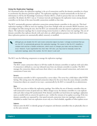 Using the Replication Topology
As I mentioned earlier, the replication topology is the set of connections used by the domain controllers in a forest
to synchronize the directory partition replicas. The replication topology is created automatically on the basis of
information in AD by the Knowledge Consistency Checker (KCC), a built-in process that runs on all domain
controllers. By default, the KCC runs at 15-minute intervals and designates the replication routes among domain
controllers on the basis of the most favorable connections available at that time.
The KCC automatically generates replication connections among domain controllers in the same site. This local
replication topology is called an intra-site topology. If you have multiple wide area network (WAN) locations, you
can configure site links among the sites, then the KCC can automatically create the respective replication connection
objects. The replication topology that is created among remote locations is called an inter-site topology. The sets of
domain controllers that replicate directly with each other are called replication partners. Each time the KCC runs,
these replication partners are automatically added, removed, or modified.
Chapter 4 www.netpro.com113
Although you can disable the KCC and create connection objects by hand, I strongly recommend that you
use the KCC to automatically generate the replication topology. The reason is that the KCC simplifies a
complex task and has a flexible architecture, which reacts to changes you make and any failures that
occur. However, if your organization has more than 100 sites, you may need to manually create the
replication topology; above this number, the KCC doesn’t scale well.
The KCC uses the following components to manage the replication topology:
Connections
The KCC creates connection objects in AD that enable the domain controllers to replicate with each other.
A connection is defined as a one-way inbound route from one domain controller to another. The KCC
manages the connection objects and reuses them where it can, deletes unused connections, and creates new
connections if none exist.
Servers
Each domain controller in AD is represented by a server object. The server has a child object called NTDS
Setting. This setting stores the inbound connection objects for the server from the source domain controller.
Connection objects are created in two ways—automatically by the KCC or manually by an administrator.
Sites
The KCC uses sites to define the replication topology. Sites define the sets of domain controllers that are
well connected in terms of speed and cost. When changes occur, the domain controllers in a site replicate
with each other to keep AD synchronized. If the domain controllers are local (intra-site topology), replication
starts as needed with no concern for speed or cost—within five minutes of an update occurring. If the two
domain controllers are separated by a low-speed network connection (inter-site topology), replication is
scheduled as needed. Inter-site replication occurs only on a fixed schedule, regardless of when updates occur.
Subnets
Subnets assist the KCC to identify groups of computers and domain controllers that are physically close or
on the same network.
 