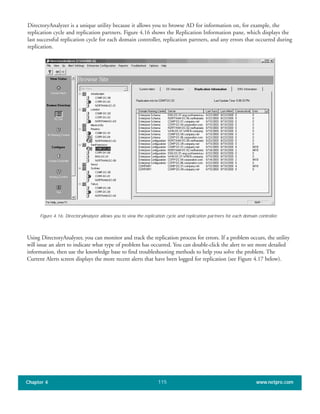 DirectoryAnalyzer is a unique utility because it allows you to browse AD for information on, for example, the
replication cycle and replication partners. Figure 4.16 shows the Replication Information pane, which displays the
last successful replication cycle for each domain controller, replication partners, and any errors that occurred during
replication.
Chapter 4 www.netpro.com115
Figure 4.16: DirectoryAnalyzer allows you to view the replication cycle and replication partners for each domain controller.
Using DirectoryAnalyzer, you can monitor and track the replication process for errors. If a problem occurs, the utility
will issue an alert to indicate what type of problem has occurred. You can double-click the alert to see more detailed
information, then use the knowledge base to find troubleshooting methods to help you solve the problem. The
Current Alerts screen displays the more recent alerts that have been logged for replication (see Figure 4.17 below).
 