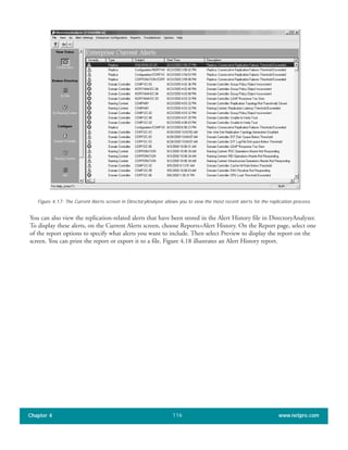 You can also view the replication-related alerts that have been stored in the Alert History file in DirectoryAnalyzer.
To display these alerts, on the Current Alerts screen, choose Reports>Alert History. On the Report page, select one
of the report options to specify what alerts you want to include. Then select Preview to display the report on the
screen. You can print the report or export it to a file. Figure 4.18 illustrates an Alert History report.
Chapter 4 www.netpro.com116
Figure 4.17: The Current Alerts screen in DirectoryAnalyzer allows you to view the most recent alerts for the replication process.
 