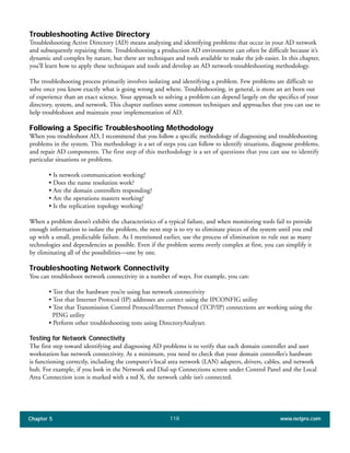 Chapter 5 www.netpro.com118
Troubleshooting Active Directory
Troubleshooting Active Directory (AD) means analyzing and identifying problems that occur in your AD network
and subsequently repairing them. Troubleshooting a production AD environment can often be difficult because it’s
dynamic and complex by nature, but there are techniques and tools available to make the job easier. In this chapter,
you’ll learn how to apply these techniques and tools and develop an AD network-troubleshooting methodology.
The troubleshooting process primarily involves isolating and identifying a problem. Few problems are difficult to
solve once you know exactly what is going wrong and where. Troubleshooting, in general, is more an art born out
of experience than an exact science. Your approach to solving a problem can depend largely on the specifics of your
directory, system, and network. This chapter outlines some common techniques and approaches that you can use to
help troubleshoot and maintain your implementation of AD.
Following a Specific Troubleshooting Methodology
When you troubleshoot AD, I recommend that you follow a specific methodology of diagnosing and troubleshooting
problems in the system. This methodology is a set of steps you can follow to identify situations, diagnose problems,
and repair AD components. The first step of this methodology is a set of questions that you can use to identify
particular situations or problems.
• Is network communication working?
• Does the name resolution work?
• Are the domain controllers responding?
• Are the operations masters working?
• Is the replication topology working?
When a problem doesn’t exhibit the characteristics of a typical failure, and when monitoring tools fail to provide
enough information to isolate the problem, the next step is to try to eliminate pieces of the system until you end
up with a small, predictable failure. As I mentioned earlier, use the process of elimination to rule out as many
technologies and dependencies as possible. Even if the problem seems overly complex at first, you can simplify it
by eliminating all of the possibilities—one by one.
Troubleshooting Network Connectivity
You can troubleshoot network connectivity in a number of ways. For example, you can:
• Test that the hardware you’re using has network connectivity
• Test that Internet Protocol (IP) addresses are correct using the IPCONFIG utility
• Test that Transmission Control Protocol/Internet Protocol (TCP/IP) connections are working using the
PING utility
• Perform other troubleshooting tests using DirectoryAnalyzer.
Testing for Network Connectivity
The first step toward identifying and diagnosing AD problems is to verify that each domain controller and user
workstation has network connectivity. At a minimum, you need to check that your domain controller’s hardware
is functioning correctly, including the computer’s local area network (LAN) adapters, drivers, cables, and network
hub. For example, if you look in the Network and Dial-up Connections screen under Control Panel and the Local
Area Connection icon is marked with a red X, the network cable isn’t connected.
 