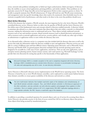 severe, network-wide problems including slow or failed user logon authorizations, failed convergence of directory
data, the inability to access critical applications, printing problems, and similar maladies. These problems are of
particular concern for IT shops that offer service-level agreements (SLAs) to their corporate parents or clients. To
be able to properly maintain their Win2K infrastructure, IT shops will need not only Win2K-aware monitoring
and management tools, but specific knowledge about what needs to be monitored, what thresholds must be set to
maintain acceptable levels of performance, and what needs to be done in the event that problems should occur.
Meet Active Directory
Of all of the elements that comprise a Win2K network, the most important by far is the Active Directory, Win2K’s
centralized directory service. However, before we delve into the specifics of Win2K and the Active Directory, let’s
first define some of the fundamental terms and concepts related to directory-enabled networks. A directory (which
is sometimes also referred to as a data store) maintains data about objects that exist within a network, in a hierarchical
structure, making the information easier to understand and access. These objects include traditional network
resources such as user and machine accounts, shared network resources (such as shared directories and printers), as
well as resources such as network applications and services, security policies, and virtually any other type of object
an administrator or application wishes to store within the directory data store.
As we discussed earlier, a directory service is a composite term that includes both the directory data store as well as the
services that make the information within the directory available to users and applications. Directory services are avail-
able in a variety of different types and from different sources. Operating system directories, such as Microsoft’s Active
Directory and Novell’s NDS, are general purpose directories included with the network operating system and are
designed to be accessible by a wide array of users, applications, and devices. There are also some applications, such as
enterprise resource planning systems, human resource systems, and e-mail systems (e.g. Microsoft Exchange 5.x) that
provide their own directories for storing data specific to the functionality of those applications.
Chapter 1 www.netpro.com3
Microsoft Exchange 2000 is a notable exception to this and is completely integrated with Active Directory.
Exchange 2000’s installation process extends Active Directory’s structure to accommodate Exchange-spe-
cific data and subsequently uses AD to store its own directory information.
Active Directory is Microsoft’s directory service implementation in the Win2K Server operating system. The Active
Directory is hosted by one or more Win2K domain controllers, and is replicated in a multi-master fashion between
those domain controllers to ensure greater availability of the directory and network as a whole.
The term multi-master indicates that multiple read/write copies of the database exist simultaneously, on
each Win2K domain controller computer. Thus, each Win2K domain controller is effectively an equal peer of
the other controllers, and any controller can write directory updates and propagate those updates to other
controllers. This is in notable contrast to NT 4.0’s single-master PDC/BDC replication topology wherein a
single domain controller, the PDC, houses a read/write copy of the database.
In addition to providing a centralized repository for network objects and a set of services for accessing those objects,
Active Directory also provides security in the form of access control lists (ACLs) on directory objects that protect
those objects from being accessed by unauthorized parties.
 