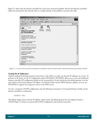 Chapter 5 www.netpro.com119
Figure 5.1 shows that the domain controller has a local area connection problem. Because the domain controller’s
cable isn’t connected to the network, there is a simple solution to the problem: reconnect the cable.
Testing the IP Addresses
Another method of checking network connectivity on the LAN is to make sure that the IP addresses are correct. To
perform an IP check, use the IP Configuration utility (IPCONFIG). IPCONFIG allows you to view and modify the
domain controller’s IP configuration details on the command line. It also checks that the default gateway is on the
same subnet as the local computer’s IP address. For Domain Name System (DNS) dynamic updates, you can use
IPCONFIG to register the computer’s entries in the DNS service.
To view a computer’s TCP/IP configuration, type the following command in a Command Prompt window on the
domain controller or workstation:
IPCONFIG /ALL
The default display shows only the IP address, subnet mask, and default gateway for each adapter bound to
TCP/IP. Figure 5.2 shows an unsuccessful TCP/IP configuration and network connection.
Figure 5.1: A red X on the Local Area Connection icon indicates that the network cable is disconnected from your domain controller.
 