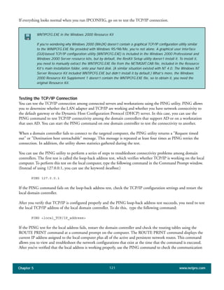 Chapter 5 www.netpro.com121
If everything looks normal when you run IPCONFIG, go on to test the TCP/IP connection.
Testing the TCP/IP Connection
You can test the TCP/IP connection among connected servers and workstations using the PING utility. PING allows
you to determine whether the LAN adapter and TCP/IP are working and whether you have network connectivity to
the default gateway or the Dynamic Host Configuration Protocol (DHCP) server. In this case, you can use the
PING command to test TCP/IP connectivity among the domain controllers that support AD or on a workstation
that uses AD. You can start the PING command on one domain controller to test the connectivity to another.
When a domain controller fails to connect to the targeted computer, the PING utility returns a "Request timed
out" or "Destination host unreachable" message. This message is repeated at least four times as PING retries the
connection. In addition, the utility shows statistics gathered during the test.
You can use the PING utility to perform a series of steps to troubleshoot connectivity problems among domain
controllers. The first test is called the loop-back address test, which verifies whether TCP/IP is working on the local
computer. To perform this test on the local computer, type the following command in the Command Prompt window.
(Instead of using 127.0.0.1, you can use the keyword localhost.)
PING 127.0.0.1
If the PING command fails on the loop-back address test, check the TCP/IP configuration settings and restart the
local domain controller.
After you verify that TCP/IP is configured properly and the PING loop-back address test succeeds, you need to test
the local TCP/IP address of the local domain controller. To do this, type the following command:
PING <local_TCP/IP_address>
If the PING test for the local address fails, restart the domain controller and check the routing tables using the
ROUTE PRINT command at a command prompt on the computer. The ROUTE PRINT command displays the
current IP address assigned to the local computer plus all of the active and persistent network routes. This command
allows you to view and troubleshoot the network configurations that exist at the time that the command is executed.
After you’ve verified that the local address is working properly, use the PING command to check the communication
WNTIPCFG.EXE in the Windows 2000 Resource Kit
If you’re wondering why Windows 2000 (Win2K) doesn’t contain a graphical TCP/IP configuration utility similar
to the WINIPCFG.EXE file provided with Windows 95/98/Me, you’re not alone. A graphical user interface
(GUI)-based TCP/IP configuration utility (WNTIPCFG.EXE) is included in the Windows 2000 Professional and
Windows 2000 Server resource kits, but by default, the ResKit Setup utility doesn’t install it. To install it,
you need to manually extract the WNTIPCFG.EXE file from the NETMGMT.CAB file, included in the Resource
Kit’s main installation folder, onto your hard disk. (A similar situation existed with NT 4.0. The Windows NT
Server Resource Kit included WNTIPCFG.EXE but didn’t install it by default.) What’s more, the Windows
2000 Resource Kit Supplement 1 doesn’t contain the WNTIPCFG.EXE file, so to obtain it, you need the
original Resource Kit.
 